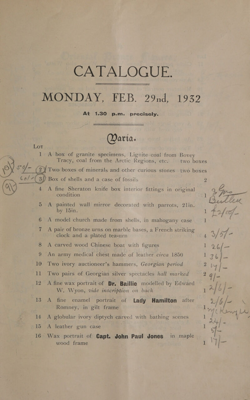 CATALOGUE. MONDAY, FEB. 29nd, 1932 At 1.30 p.m. precisely. Qarta. I A box of granite specimens, Lignite coal from Bovey Tracy, coal from the Arctic Regions, etc. two boxes     ~ (2% Two boxes of minerals and other curious stones two boxes / Box of shells and a case of fossils 2 (Ay 4 A fine Sheraton knife box interior fittings in original condition 77 gcc 5 A painted wall mirror decorated with parrots, 2lin. by 15in. jt 7 as oS ke  4 6 A model church made from shells, in mahogany case 1 7 A pair of bronze urns on marble bases, a French striking ae | clock and a plated tea-urn 4 °/ ty aie 8 A carved wood Chinese boat with figures iE 16/— 9 An army medical chest made of leather circa 1850 ae a“ )- 10 Two ivory auctioneer’s hammers, Georgian period 2 by fe 11 Two pairs of Georgian silver spectacles hall marked 2 @) = 12. A fine wax portrait of Dr. Baillie modelled by Edward eS W. Wyon, vide inscription on back ] / at % 13 A, ‘fine’ enamel’ portrait. of Lady Hamilton after 2/b/~ \ Romney, in gilt frame Ls, h pa Le 14 A globular ivory diptych carved with bathing scenes ] 2 : ALIS 15 A leather gun case I wy! 3 “et 16 Wax portrait of Capt. John Paul Jones in maple t | wood frame 1 na