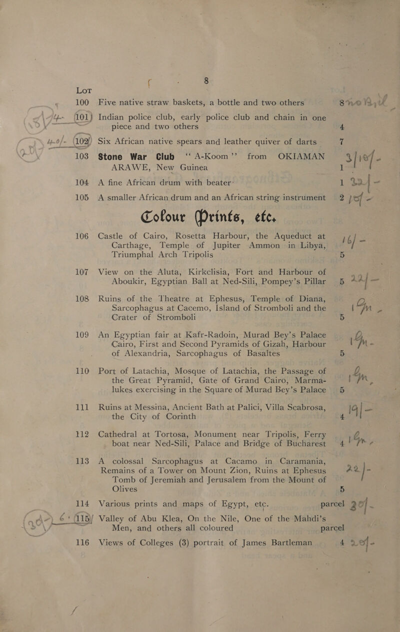 106 107 108 109 110 Cel 112 113 ( 8 Five native straw baskets, a bottle and two others Indian police club, early police club and chain in one piece and two others Stone War Club ‘‘ A-Koom’’ from OKIAMAN ARAWE, New Guinea A fine African drum with beater: A smaller African drum and an African string instrument Colour (Prints, efe. Castle of Cairo, Rosetta Harbour, the Aqueduct at Carthage, Temple of Jupiter Ammon Triumphal Arch Tripolis View on the Aluta, Kirkclisia, Fort and Harbour of Aboukir, Egyptian Ball at Ned-Sili, Pompey’s Pillar Ruins of the Theatre at Ephesus, Temple of Diana, Sarcophagus at Cacemo, Island of Stromboli and the Crater of Stromboli An Egyptian fair at Kafr-Radoin, Murad Bey’s Palace Cairo, First and Second Pyramids of Gizah, Harbour of Alexandria, Sarcophagus of Basaltes Port of Latachia, Mosque of Latachia, the Passage of the Great Pyramid, Gate of Grand Cairo, Marma- lukes exercising in the Square of Murad Bey’s Palace Ruins at Messina, Ancient Bath at Palici, Villa Scabrosa, the City of Corinth Cathedral at Tortosa, Monument near Tripolis, Ferry boat near Ned-Sili, Palace and Bridge of Bucharest A colossal Sarcophagus at Cacamo in Caramania, Remains of a Tower on Mount Zion, Ruins at Ephesus Tomb of Jeremiah and Jerusalem from the Mount of Olives ) Various prints and maps of Egypt, etc. Valley of Abu Klea, On the Nile, One of the Mahdi’s Men, and others all coloured Views of Colleges (3) portrait of James Bartleman 5 AD4 — Gg ey, ee ‘ / Fn. 5 Sn. Al E 4 ba, 22} 5 4 vef -