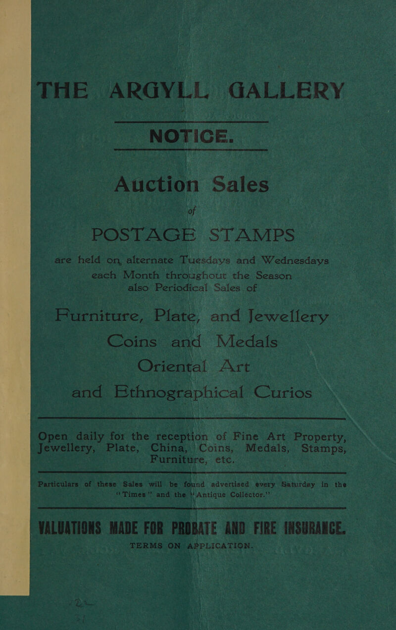  THE ARGYLL GALLERY NOTICE.  “Auction: Sales   “Coins. a “| v Oriental Art one ene Ethnographical Cones  ! Ques daily for the reception ‘of Fine Art Property, aN | eeae Plate, China, Coins, Medals, Stamps, ' oA ae Furniture, ete, |  Particulars of these Sales will be found advertised every Samidey in the | “Times” and the “ te eee Collector.”  VALUATIONS MADE FOR PROBATE AND. FIRE INSURANCE. TERMS eis APPLICATION.