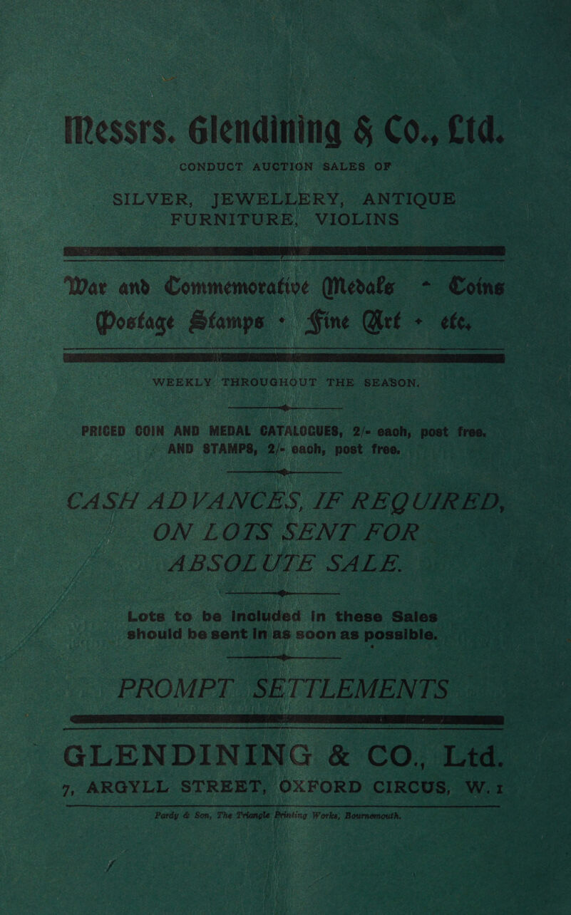 Messrs. Glendining g 60. Cid. CORDES AUCTION SALES OF | SILVER, JEWELLERY, ANTIQUE FURNITURE, VIOLINS: eee eae,   WEEKLY ‘THROVeHOUT THE. SEASON.  PRICED COIN AND MEDAL CATALOGUES, 2/- each, post free. A ee 4 AND STAMPS, a each, ‘post free.  CA SH AD VANCES, IF REQ UIRED, | ,, : ON LOTS SENT FOR ABSOLE WE SALE  Lots to be included in these Sales _ should be sent In as soon as BOnsIniae  “PROMPT r SE TTLEMENTS aa GLENDINING &amp; CO, Ltd. 7, ARGYLL STREET, OXFORD CIRCUS, W. er . Pardy &amp; Son, The Triangle Bria Works, Bournemouth.