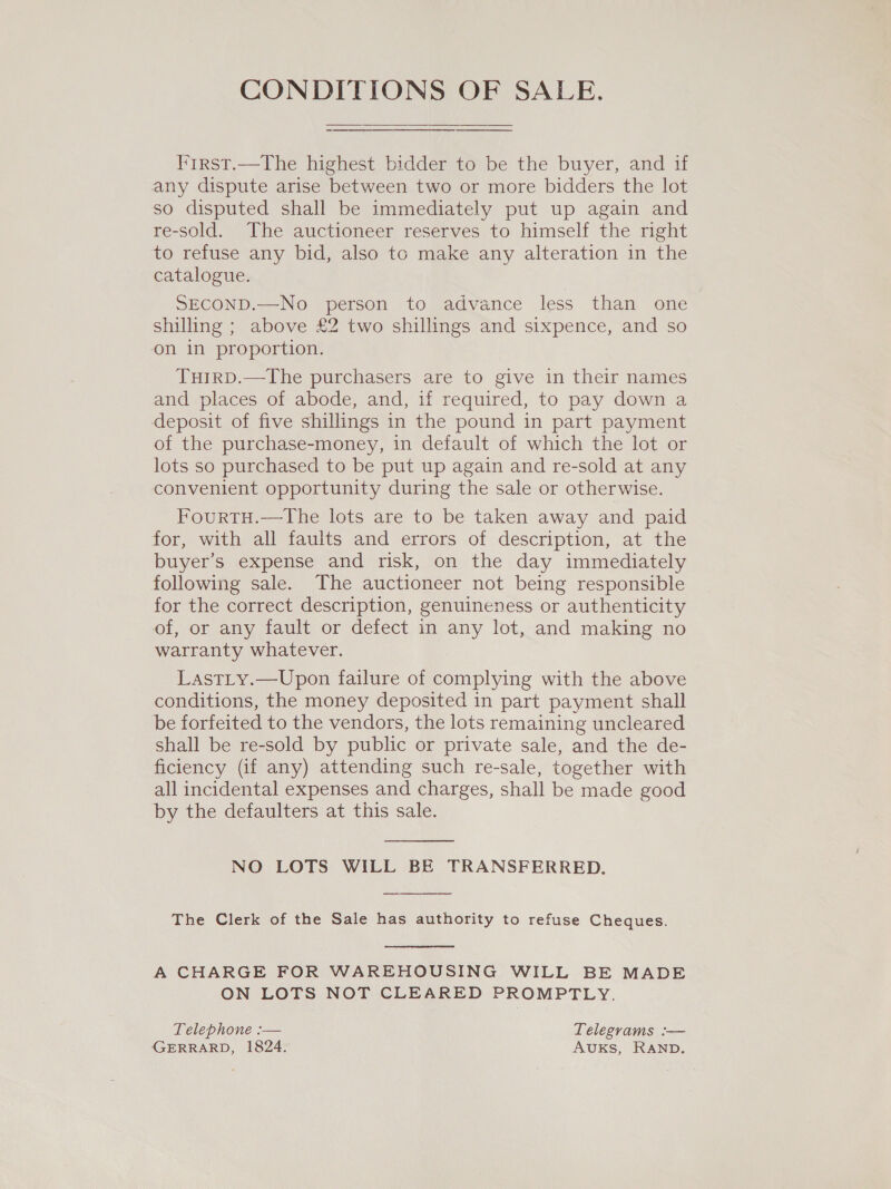 CONDITIONS OF SALE. First.—The highest bidder to be the buyer, and if any dispute arise between two or more bidders the lot so disputed shall be immediately put up again and re-sold. The auctioneer reserves to himself the right to refuse any bid, also to make any alteration in the catalogue. SECOND.—No person to advance less than one shilling ; above £2 two shillings and sixpence, and so on in proportion. TuirpD.—The purchasers are to give in their names and places of abode, and, if required, to pay down a deposit of five shillings in the pound in part payment of the purchase-money, in default of which the lot or lots so purchased to be put up again and re-sold at any convenient opportunity during the sale or otherwise. FourtH.—tThe lots are to be taken away and paid for, with all faults and errors of description, at the buyer’s expense and risk, on the day immediately following sale. The auctioneer not being responsible for the correct description, genuineness or authenticity of, or any fault or defect in any lot, and making no warranty whatever. Lastty.—Upon failure of complying with the above conditions, the money deposited in part payment shall be forfeited to the vendors, the lots remaining uncleared shall be re-sold by public or private sale, and the de- ficiency (if any) attending such re-sale, together with all incidental expenses and charges, shall be made good by the defaulters at this sale.  NO LOTS WILL BE TRANSFERRED.  The Clerk of the Sale has authority to refuse Cheques.  A CHARGE FOR WAREHOUSING WILL BE MADE ON LOTS NOT CLEARED PROMPTLY. Telephone :— Telegrams :-— GERRARD, 1824. AUKS, RAND.