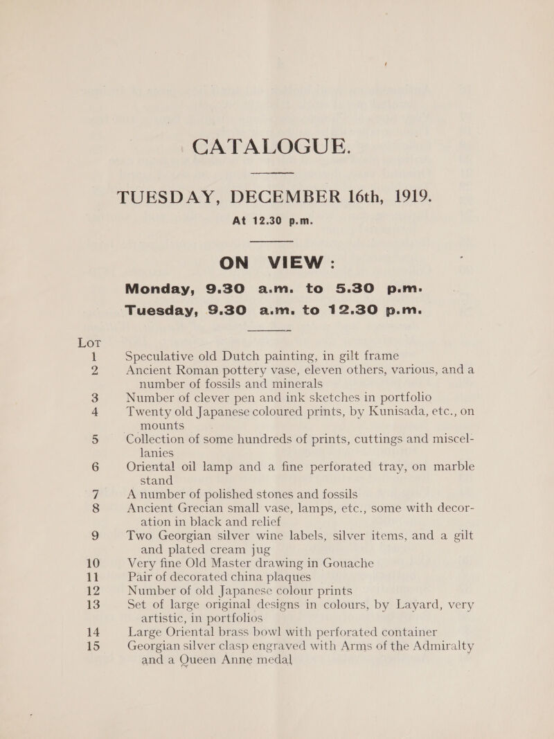 Lot He GO N= go 10 11 12 13 14 15 CATALOGUE. ere At 12.30 p.m.  ON VIEW: Monday, 9.30 a.m. to 5.30 p.m:  Speculative old Dutch painting, in gilt frame Ancient Roman pottery vase, eleven others, various, and a number of fossils and minerals Number of clever pen and ink sketches in portfolio Twenty old Japanese coloured prints, by Kunisada, etc., on mounts Collection of some hundreds of prints, cuttings and miscel- lanies Oriental oil lamp and a fine perforated tray, on marble stand A number of polished stones and fossils Ancient Grecian small vase, lamps, etc., some with decor- ation in black and relief Two Georgian silver wine labels, silver items, and a gilt and plated cream jug Very fine Old Master drawing in Gouache Pair of decorated china plaques Number of old Japanese colour prints Set of large original designs in colours, by Layard, very artistic, in portfolios Large Oriental brass bowl with perforated container Georgian silver clasp engraved with Arms of the Admiralty and a Queen Anne medal