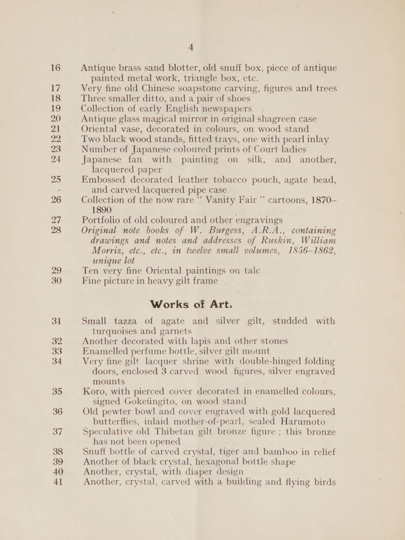 16 ei 18 19 20 29 24 25 26 27 28 29 30 31 32 33 34 35 36 37 38 39 40 4] 4 Antique brass sand blotter, old snuff box, piece of antique painted metal work, triangle box, etc. Very fine old Chinese soapstone carving, figures and trees Three smaller ditto, and a pair of shoes Collection of early English newspapers Antique glass magical mirror in original shagreen case Oriental vase, decorated in colours, on wood stand Two black wood stands, fitted trays, one with pearl inlay Number of Japanese coloured prints of Court ladies Japanese fan with painting on silk, and another, lacquered paper Embossed decorated leather tobacco pouch, agate bead, and carved lacquered pipe case Collection of the now rare “‘ Vanity Fair ’’ cartoons, 1870— 1890 Portfolio of old coloured and other engravings Original note books of W. Burgess, A.R.A., containing drawings and notes and addresses of Ruskin, William Morris, etc., etc., im twelve small volumes, I 856-1 862, unique lot Ten very fine Oriental paintings on talc Fine picture in heavy gilt frame Works of Art. Small tazza of agate and silver gilt, studded with turquoises and garnets Another decorated with lapis and other stones Enamelled perfume bottle, silver gilt mount Very fine gilt lacquer shrine with double- -hinged folding doors, enclosed 3 carved wood figures, silver etigr ave mounts Koro, with pierced cover decorated in enamelled colour: signed Gokeiingito, on wood stand Old pewter bowl and cover engraved with gold lacquered butterflies, inlaid mother-of-pearl, sealed Harumoto Speculative old Thibetan gilt bronze figure ; this bronze has not been opened Snuff bottle of carved crystal, tiger and bamboo in relief Another of black crystal, hexagonal bottle shape Another, crystal, with diaper design Another, crystal, carved with a building and flying birds