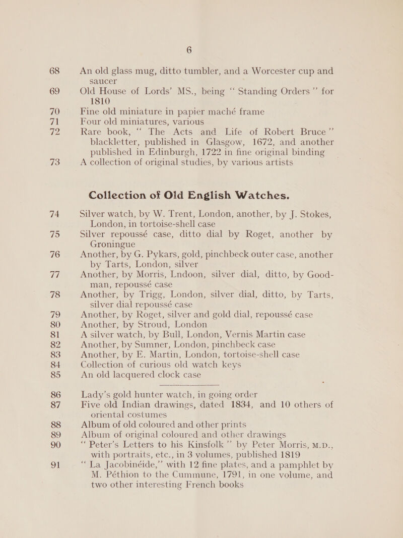 68 69 70 72 73 74 795 76 77 78 79 80 81 82 83 84 85 86 87 88 89 90 91 6 An old glass mug, ditto tumbler, and a Worcester cup and saucer Old House of Lords’ MS., being “‘ Standing Orders ”’ for 1810 Fine old miniature in papier maché frame Four old miniatures, various Rare book, ““ The .Acts and Life of Robert Bruce” blackletter, published in Glasgow, 1672, and another published in Edinburgh, 1722 in fine original binding A collection of original studies, by various artists Collection of Old English Watches. Silver watch, by W. Trent, London, another, by J. Stokes, London, in tortoise-shell case Silver repoussé case, ditto dial by Roget, another by Groningue Another, by G. Pykars, gold, pinchbeck outer case, another by Tarts, London, silver Another, by Morris, Lndoon, silver dial, ditto, by Good- man, repoussé case Another, by Trigg, London, silver dial, ditto, by Tarts, silver dial repoussé case Another, by Roget, silver and gold dial, repoussé case Another, by Stroud, London A silver watch, by Bull, London, Vernis Martin case Another, by Sumner, London, pinchbeck case Another, by E. Martin, London, tortoise-shell case Collection of curious old watch keys An old lacquered clock case Lady’s gold hunter watch, in going order Five old Indian drawings, dated 1834, and 10 others of oriental costumes Album of old coloured and other prints Album of original coloured and other drawings “Peter's Letters to his Kinsfolk’”’ by Peter Morris, m.p., with portraits, etc., in 3 volumes, published 1819 “La Jacobinéide,” with 12 fine plates, and a pamphlet by M. Péthion to the Cummune, 1791, in one volume, and two other interesting French books