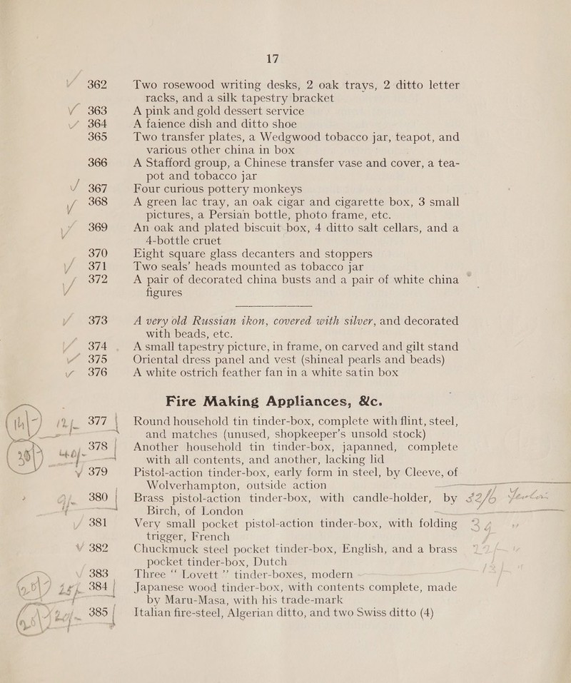 U 362 363 365 366 367 368 369 370 371 372 17 Two rosewood writing desks, 2 oak trays, 2 ditto letter racks, and a silk tapestry bracket A pink and gold dessert service A faience dish and ditto shoe Two transfer plates, a Wedgwood tobacco jar, Le and various other china in box A Stafford group, a Chinese transfer vase and cover, a tea- pot and tobacco jar Four curious pottery monkeys A green lac tray, an oak cigar and cigarette box, 3 small pictures, a Persian bottle, photo frame, etc. An oak and plated biscuit box, 4 ditto salt cellars, and a 4-bottle cruet Eight square glass decanters and stoppers Two seals’ heads mounted as tobacco jar figures A very old Russian tkon, covered with silver, and decorated with beads, etc. A small tapestry picture, in frame, on carved and gilt stand Oriental dress panel and vest (shineal pearls and beads) A white ostrich feather fan in a white satin box Fire Making Appliances, Wc. Round household tin tinder-box, complete with flint, steel, and matches (unused, shopkeeper’s unsold stock) Another household tin tinder-box, japanned, complete with all contents, and another, lacking lid Wolverhampton, outside action Brass pistol-action tinder-box, with candle-holder, Birch, of London Very small pocket pistol-action tinder-box, with folding trigger, French Chuckmuck steel pocket tinder-box, English, and a brass pocket tinder-box, Dutch Three “‘ Lovett ”’ tinder-boxes, modern Japanese wood tinder-box, with contents complete, made by Maru-Masa, with his trade-mark Italian fire-steel, Algerian ditto, and two Swiss ditto (4)