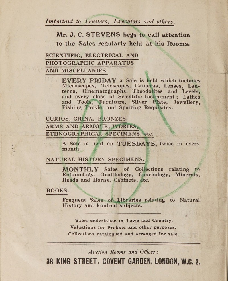 Important to T: Fos “Eegiors and others. tty, Mr. J. C. STEVENS begs to. call attention to the Sales regularly held at his Rooms. SCIENTIFIC, ELECTRICAL AND PHOTOGRAPHIC AI APPARATUS [OSE TIPS US WSS UEP ERT RN AND MISCELLANIES. 4 EVERY FRIDAY a Sale is held which includes Microscopes, Telescopes, Cametas, Lenses, Lan= terns, Cinematographs, Theodolites and Levels, and every class of Scientific Instrument; Lathes | Ss, “Furniture, Silver Plz Jewellery,     NATURAL visfery spices I MONTHLY Sales of Co fections relating to Entomology, Ornithology, Conchology, iia sg Heads and Horns, Cabinets, étc. Se ¥ 4 se . B O O K S. hi, A if . aft : ar e to Natural  Frequent Sates. of, | ries_relating History and kindre ance Sales undertaken in Town and Country. Valuations for Probate and other purposes. Collections catalogued and arranged for sale.  Auction Rooms and Offices: 38 KING STREET, COVENT GARDEN, LONDON, W.C. 2.