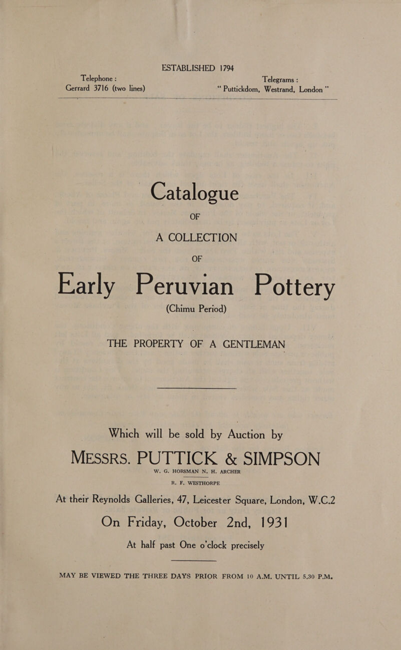 ESTABLISHED 1794 Telephone : Telegrams : Gerrard 3716 (two lines) “ Puttickdom, Westrand, London”  Catalogue OF A COLLECTION OF Early Peruvian Pottery (Chimu Period) THE PROPERTY OF A GENTLEMAN Which will be sold by Meee by MEssrs. PUTTICK &amp; SIMPSON W. G. HORSMAN N. H. ARCHER  R. F, WESTHORPE At their Reynolds Galleries, 47, Leicester Square, London, W.C.2 On Friday, October 2nd, 1931 At half past One o'clock precisely MAY BE VIEWED THE THREE DAYS PRIOR FROM 10 A.M. UNTIL 5.30 P.M.