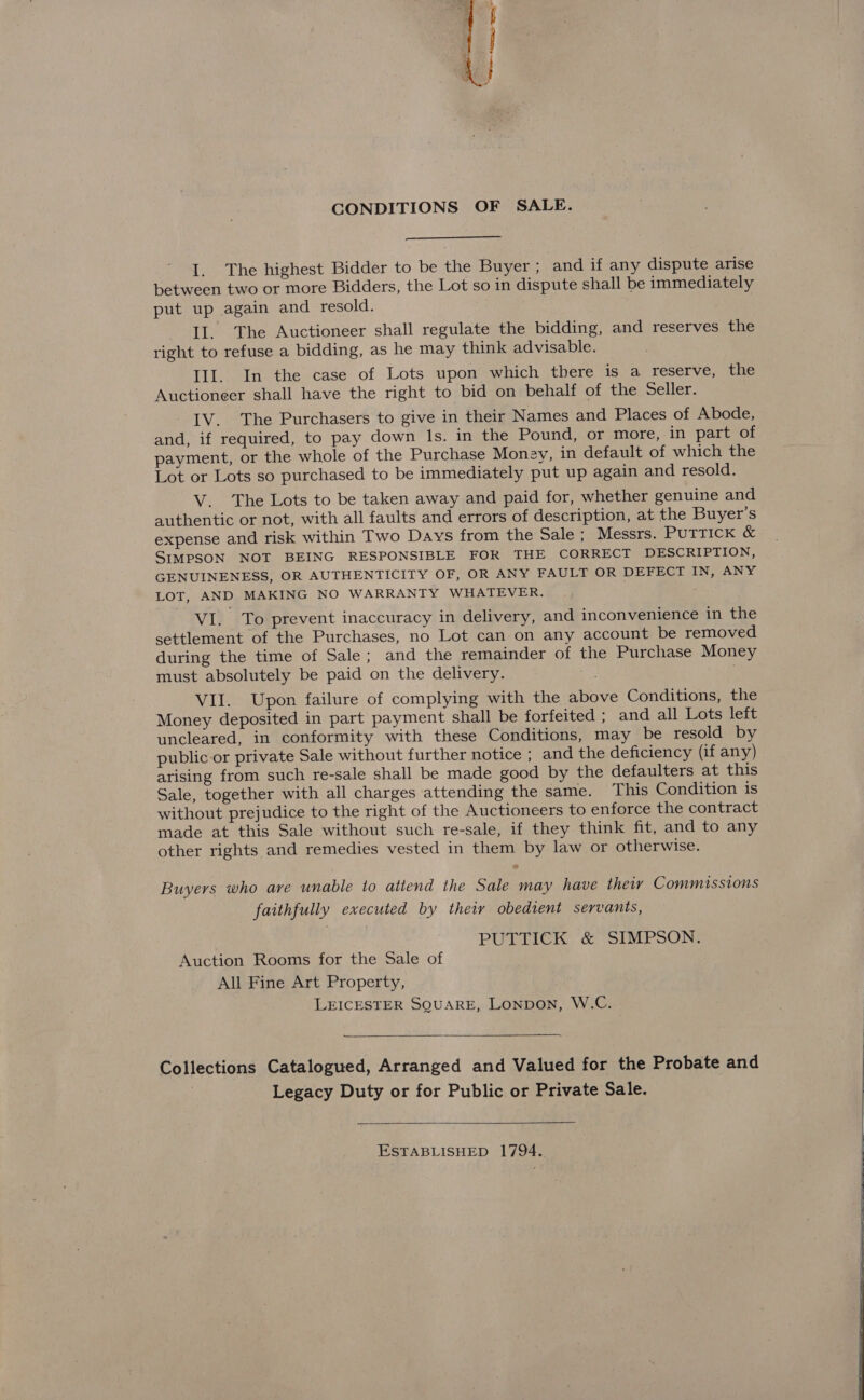 See seceite ate 8 ee < CONDITIONS OF SALE. I. The highest Bidder to be the Buyer ; and if any dispute arise between two or more Bidders, the Lot so in dispute shall be immediately put up again and resold. Il. The Auctioneer shall regulate the bidding, and reserves the right to refuse a bidding, as he may think advisable. Ill. In the case of Lots upon which there is a reserve, the Auctioneer shall have the right to bid on behalf of the Seller. IV. The Purchasers to give in their Names and Places of Abode, and, if required, to pay down Is. in the Pound, or more, in part of payment, or the whole of the Purchase Monay, in default of which the Lot or Lots so purchased to be immediately put up again and resold. V. The Lots to be taken away and paid for, whether genuine and authentic or not, with all faults and errors of description, at the Buyer's expense and risk within Two Days from the Sale ; Messrs. PUTTICK & SIMPSON NOT BEING RESPONSIBLE FOR THE CORRECT DESCRIPTION, GENUINENESS, OR AUTHENTICITY OF, OR ANY FAULT OR DEFECT IN, ANY LOT, AND MAKING NO WARRANTY WHATEVER. | ' VI. To prevent inaccuracy in delivery, and inconvenience in the settlement of the Purchases, no Lot can on any account be removed during the time of Sale; and the remainder of the Purchase Money must absolutely be paid on the delivery. . VII. Upon failure of complying with the above Conditions, the Money deposited in part payment shall be forfeited ; and all Lots left uncleared, in conformity with these Conditions, may be resold by public or private Sale without further notice ; and the deficiency (if any) arising from such re-sale shall be made good by the defaulters at this Sale, together with all charges attending the same. This Condition is without prejudice to the right of the Auctioneers to enforce the contract made at this Sale without such re-sale, if they think fit, and to any other rights and remedies vested in them by law or otherwise. Buyers who are unable to atiend the Sale may have theiy Commissions faithfully executed by thety obedient servants, PUTTICK & SIMPSON. Auction Rooms for the Sale of All Fine Art Property, LEICESTER SQUARE, LonpoN, W.C. Collections Catalogued, Arranged and Valued for the Probate and Legacy Duty or for Public or Private Sale. ESTABLISHED 1794.