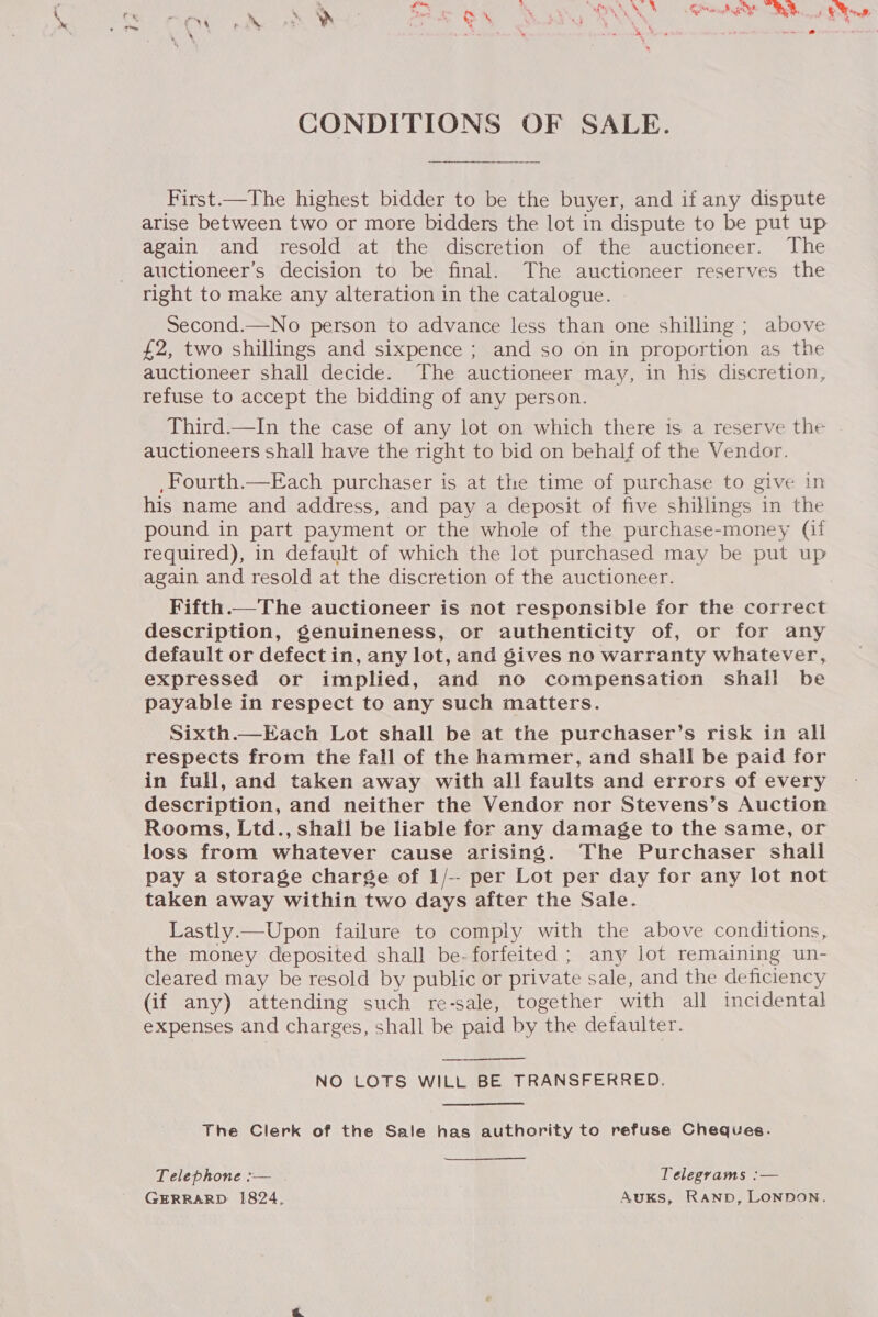 CONDITIONS OF SALE. First.—The highest bidder to be the buyer, and if any dispute arise between two or more bidders the lot in dispute to be put up again and resold at the discretion of the auctioneer. The auctioneer’s decision to be final. The auctioneer reserves the right to make any alteration in the catalogue. Second.—No person to advance less than one shilling ; above £2, two shillings and sixpence ; and so on in proportion as the auctioneer shall decide. The auctioneer may, in his discretion, refuse to accept the bidding of any person. _ Third.—In the case of any lot on which there is a reserve the auctioneers shall have the right to bid on behalf of the Vendor. ,Fourth.—Each purchaser is at the time of purchase to give in his name and address, and pay a deposit of five shillings in the pound in part payment or the whole of the purchase-money (it again and resold at the discretion of the auctioneer. Fifth.—The auctioneer is not responsible for the correct description, genuineness, or authenticity of, or for any default or defect in, any lot, and gives no warranty whatever, expressed or implied, and no compensation shall be payable in respect to any such matters. Sixth.—Each Lot shall be at the purchaser’s risk in all respects from the fall of the hammer, and shall be paid for in full, and taken away with all faults and errors of every description, and neither the Vendor nor Stevens’s Auction Rooms, Ltd., shall be liable for any damage to the same, or loss from whatever cause arising. The Purchaser shall pay a storage charge of 1/-- per Lot per day for any lot not taken away within two days after the Sale. Lastly.—Upon failure to comply with the above conditions, the money deposited shall be- forfeited ; any lot remaining un- cleared may be resold by public or private sale, and the deficiency (if any) attending such re-sale, together with all incidental expenses and charges, shall be paid by the defaulter.  NO LOTS WILL BE TRANSFERRED. The Clerk of the Sale has authority to refuse Cheques. Telephone :— Telegrams :— GERRARD 1824. AuKs, RAND, LONDON.