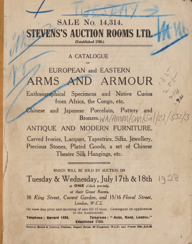          4 SALE No. 14314, ENS’S AUCTION ROOMS LTD.- (Established 1760.) A CATALOGUE OF EUROPEAN and EASTERN i ND ARMOUR - Specimens and Native Curios 9 ve from Africa, the Congo, etc. d oc ee and Japanese Porcelain, a pe Bronzes. |)/ AN NW, { Wy (UA IF 4 j | $3: f 3 ANTIQUE AND MODERN FURNITURE. Carved Ivories, Lacquer, Tapestries, Silks, Jewellery, Precious Stones, Plated Goods, a set of Chinese Theatre Silk Hangings, etc. , WHICH WILL BE SOLD BY AUCTION ON Tuesday &amp; Wednesday, July 17th &amp; 18th |1§ 2 e at ONE o'clock precisely, at their Great Rooms, 38 King Street, Covent Garden, and 15/16 Floral Street, London, W.C.2. On view day prior and morning of sale till 12 noon. Catalogues on application to the Auctioneers. Faprnones.3 Gerrard 1824. Telegrams : “ Auks, Rand, London.”’ ! Established 1760.