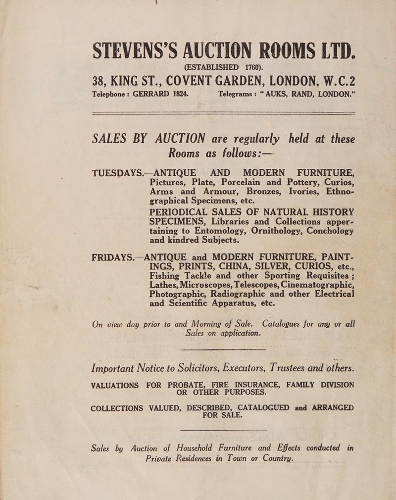 STEVENS’S AUCTION ROOMS LTD. (ESTABLISHED 1760). 38, KING ST., COVENT GARDEN, LONDON, W.C.2 Telephone : GERRARD 1824. Telegrams : “ AUKS, RAND, LONDON.” —, SALES BY AUCTION are regularly held at these Rooms as follows:— TUESDAYS.—ANTIQUE AND MODERN FURNITURE, Pictures, Plate, Porcelain and Pottery, Curios, Arms and Armour, Bronzes, Ivories, Ethno- graphical Specimens, etc. PERIODICAL SALES OF NATURAL HISTORY SPECIMENS, Libraries and Collections apper- taining to Entomology, Ornithology, Conchology and kindred Subjects. FRIDAYS.—ANTIQUE and MODERN FURNITURE, PAINT- INGS, PRINTS, CHINA, SILVER, CURIOS, etc., Fishing Tackle and other Sporting Requisites ; Lathes, Microscopes, Telescopes, Cinematographic, Photographic, Radiographic and other Electrical and Scientific Apparatus, etc. On view day prior to and Morning of Sale. Catalogues for any or all ~ Sales -on application. | Important Notice to Solicitors, Executors, Trustees and others. VALUATIONS FOR PROBATE, FIRE INSURANCE, FAMILY DIVISION OR OTHER PURPOSES. COLLECTIONS VALUED, DESCRIBED, CATALOGUED and ARRANGED FOR SALE. Sales by Auction of Household Furniture and Effects conducted in Private Residences in Town or Country. :