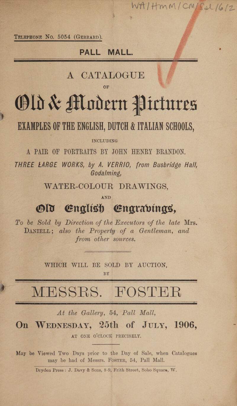    TELEPHONE No. 5054 (GERRARD). PALL MALL. A CATALOGUE Old &amp; Modern Pictures EXAMPLES OF THE ENGLISH, DUTCH &amp; ITALIAN SCHOOLS, A PAIR OF PORTRAITS BY JOHN HENRY BRANDON, THREE LARGE WORKS, by A. VERRIO, from Busbridge Hall, Godalming, | WATER-COLOUR DRAWINGS, AND Oly Enalish Enaravingas, To be Sold by Direction of the Executors of the late Mrs. DANIELL; also the Property of a Gentleman, and from other sources.   WHICH WILL BE SOLD BY AUCTION, iB MESSRS. FOSTER     At the Gallery, 54, Pall Mali, On WEDNESDAY, 25th of Juny, 1906, AT ONE O CLOCK PRECISELY. May be Viewed Two Days prior to the Day of Sale, when Catalogues may be had of Messrs. Foster, 54, Pall Mall.  Dryden Press: J. Davy &amp; Sons, 8-9, Frith Street, Soho Square, W.