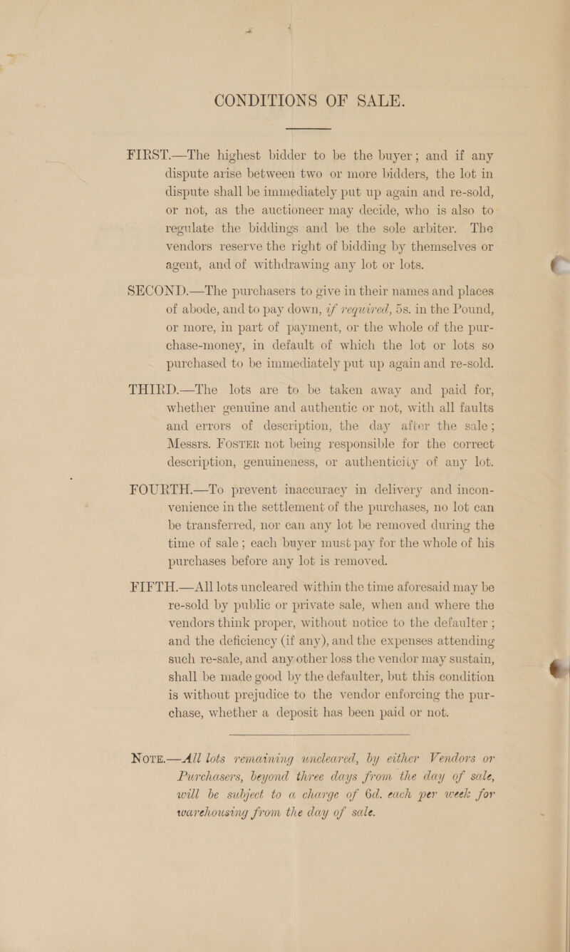 CONDITIONS OF SALE.  FIRST.—The highest bidder to be the buyer; and if any dispute arise between two or more bidders, the lot in dispute shall be immediately put up again and re-sold, or not, as the auctioneer may decide, who is also to regulate the biddings and be the sole arbiter. The vendors reserve the right of bidding by themselves or agent, and of withdrawing any lot or lots. SECOND.—The purchasers to give in their names and places of abode, and to pay down, 2/ required, 5s. in the Pound, or more, in part of payment, or the whole of the pur- chase-money, in default of which the lot or lots so purchased to be immediately put up again and re-sold. THIRD.—The lots are to be taken away and paid for, whether genuine and authentic or not, with all faults and errors of description, the day after the sale; Messrs. FosTER not being responsible for the correct description, genuineness, or authenticity of any lot. FOURTH.—To prevent inaccuracy in delivery and incon- venience in the settlement of the purchases, no lot can be transferred, nor can any lot be removed during the time of sale; each buyer must pay for the whole of his purchases before any lot is removed. FIFTH.—AlIl lots uncleared within the time aforesaid may be re-sold by puble or private sale, when and where the vendors think proper, without notice to the defaulter ; and the deficiency Gif any), and the expenses attending such re-sale, and any other loss the vendor may sustain, shall be made good by the defaulter, but this condition is without prejudice to the vendor enforcing the pur- chase, whether a deposit has been paid or not. Nore.—All lots remaining wnreleared, by either Vendors or Purchasers, beyond three days from the day of sale, will be subject to a charge of 6d. each per week for warehousing from the day of sale. 