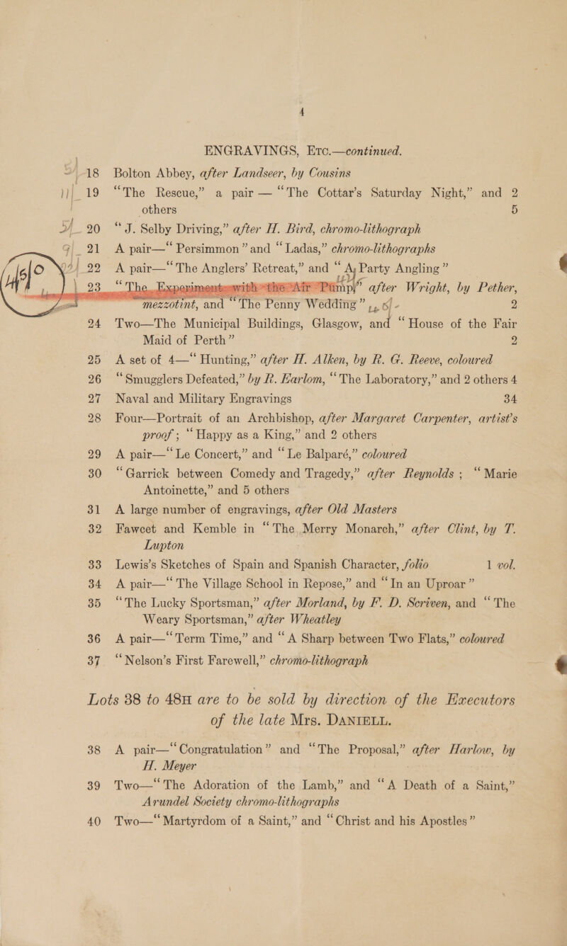  Bolton Abbey, after Landseer, by Cousins “The Rescue,” a pair — “The Cottar’s Saturday Night,” and 2 others 5 “ J. Selby Driving,” after H. Bird, chromo-lithograph A a Persimmon ” and “ Ladas,” chromo-lithographs A pair— ahs nats Retreat,” and * 7 Saas Angling ”     ot De. d xpermmentoawihh “He Air P ihe after Wright, by Pether, ss nt and ‘The Penny Wedding” iy - 2 Two—The Municipal Buildings, Glasgow, and “House of the Fair Maid of Perth” yy A set of 4—“ Hunting,” after H. Alken, by R. G. Reeve, coloured “Smugglers Defeated,” by R. Karlom, “The Laboratory,” and 2 others 4 Naval and Military Engravings 34 Four—Portrait of an Archbishop, after Margaret Carpenter, artist’s OA - “Happy as a King,” and 2 others Ene} = pair—‘‘ Le Concert,” and “Le Balparé,” coloured “Garrick between Comedy and Tragedy,” after Reynolds ; ‘“‘ Marie Antoinette,” and 5 others A large number of engravings, after Old Masters Fawcet and Kemble in “The, Merry Monarch,” after Clint, by T. Lupton Lewis’s Sketches of Spain and Spanish Character, folio 1 vol. A pair—‘ The Village School in Repose,” and “In an Uproar ” “The Lucky Sportsman,” after Morland, by F'. D. Scriven, and “The Weary Sportsman,” after Wheatley A pair—‘‘Term Time,” and “A Sharp between Two Flats,” coloured “Nelson’s First Farewell,” chromo-lithograph 38 39 40 of the late Mrs. DANTIELL. A pair— Congratulation” and “The Proposal,” after Harlow, by H. Meyer eae Two— The Adoration of the Lamb,” and “A Death of a Saint,” Arundel Society chromo-lithographs Two—‘‘ Martyrdom of a Saint,” and “Christ and his Apostles” 