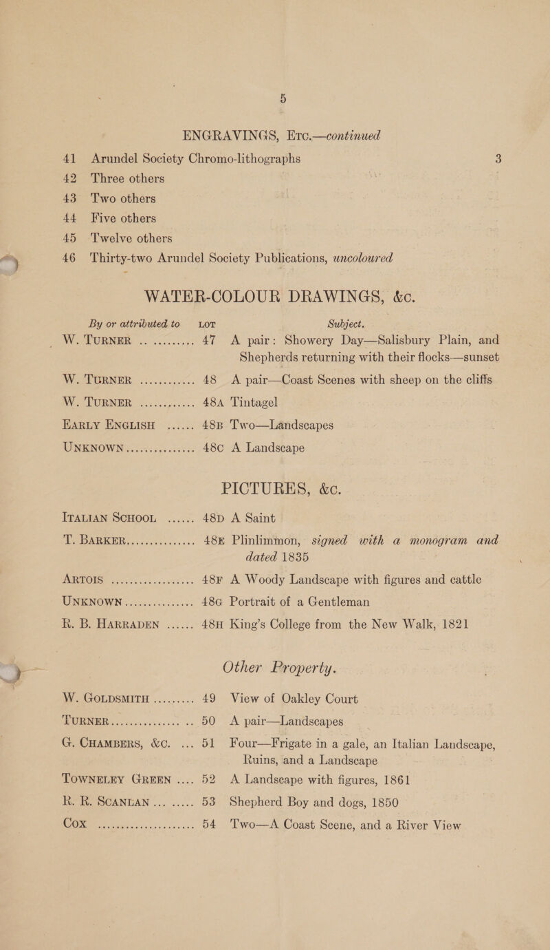 41 Arundel Society Chromo-lithographs 3 42 Three others S : 43° Two others 44 Five others 45 Twelve others 46 Thirty-two Arundel Society Publications, wncoloured WATER-COLOUR DRAWINGS, &amp;c. By or attributed to LOT Subject. Waek URI Vo &lt;0... &gt;7, 47 &lt;A pair: Showery Day—Salisbury Plain, and Shepherds returning with their flocks—sunset AV --EGRNER. .:..65.55%- 48 &lt;A pair—Coast Scenes with sheep on the cliffs PN WRB ici cipesss. 48A Tintagel | EARLY ENGLISH ...... 48B Two—Landscapes UNENOWNG fice 48c A Landscape PICTURES, &amp;c. ITALIAN SCHOOL ...... 48p A Saint ARR) aisles scenes 48E Plinlimmon, signed with a monogram and dated 1835 DAE ONS Hiei og vcs sa piveit’s « 48F A Woody Landscape with figures and cattle UNENOWN ....5.c00..5-. 48a Portrait of a Gentleman Fo. MARRADEN ....3. 48H King’s College from the New Walk, 1821 Other Property. W. GOLDSMITH ......... 49 View of Oakley Court OLN rs 50 &lt;A pair—Landscapes G. Cuampers, &amp;. ... 51 Four—Frigate in a gale, an Italian Landscape, Ruins, and a Landscape TOWNELEY GREEN .... 52 &lt;A Landscape with figures, 1861 i OCANEAN .., ..... 53 Shepherd Boy and dogs, 1850 CO ae 54. 'Two—A Coast Scene, and a River View