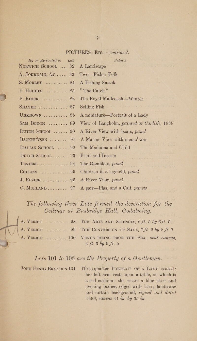 By or atiributed to Lot Subject. NorwicH ScHooL .... 82 &lt;A Landscape A. JourDAIN, &amp;C....... 83 Two—Fisher Folk s. POR UB scsi bis es 84 &lt;A Fishing Smack MeHUGHES vis .iec.s.: 85. “The Catch” i.) ROWIDER, cit .te. Seach 86 The Royal Mailcoach—Winter Siu GAG OS Sane ae eee 87 Selling Fish UNKNOWN .........00008- 88 &lt;A miniature—Portrait of a Lady SAM BOuGH ............ 89 View of Langholm, painted at Carlisle, 1838 DUTCH. SCHOOL iis.s. ss 90 &lt;A River View with boats, panel BACKHUYSEN 1.0.0... ¢5 91 A Marine View with men-o-war ITALIAN SCHOOL ...... 92 The Madonna and Child DUTCH SOCHOOL......2.. 93. Fruit and Insects pL OS) eg ae eee 94 The Gamblers, panel COMGING ices c.ecs cence 95 Children in a hayfield, panel ORO MEIN abv seni d ck se 96 &lt;A River View, panel GieMORLAND ..0.05.%..5: 97 &lt;A pair—Pigs, and a Calf, panels The followmg three Lots formed the decoration for the | Ceilings at Busbridge Hall, Godalming.   REET - 266... ccae 98 THE ARTS AND SCIENCES, 6,f/¢. 5 by 6/t. 5 . /\ PU IAO, 0 os ck aw 99 THE CONVERSION OF SAUL, 7,/¢. 2 by 8 ft. 7 RR ie ee 100 VENUS RISING FROM THE SEA, oval canvas, &gt; 6 ft. 3 by 9 ft. 5 Lots 101 to 105 are the Property of a Gentleman. JOHN HENRY BRANDON 101 ‘Three-quarter PORTRAIT OF A LADY seated ; her left arm rests upon a table, on which is a red cushion; she wears a blue skirt and evening bodice, edged with lace ; landscape and curtain background, segned and dated 1688, canvas 44 in. by 35 an.