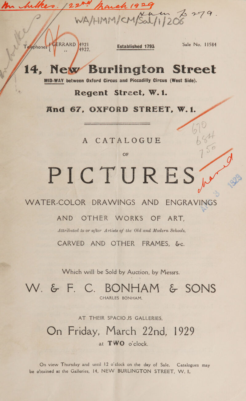   : | Pati &amp; 4rnA__-MnwW Sb g : / Way LiMM/CM [Ses f j 206 aoe Established 1793. Sale No. 11584 Burlington Street MID-WAY between Oxford Circus and Piccadilly Circus (West Side). Regent Street, W.1.   And 67, OXFORD STREET, W.1. A CATALOGUE a. PICTURES, WATER-COLOR DRAWINGS AND ENGRAVINGS eae OLMER- MVORKS OF ART, Attributed to or after Artists of the Old and Modern Schools, CARVED AND OTHER FRAMES, Gc. Which will be Sold by Auction, by Messrs. W. &amp; F. C. BONHAM &amp; SONS CHARLES BONHAM. Atea HEIR SPACIOJS GALLERIES, On Friday, March 22nd, 1929 at TWO o'clock. On view Thursday and until 12 o'clock om the day of Sale. Catalogues may be obtained at the Galleries, 14, NEVV BURLINGTON STREET, W. 1.