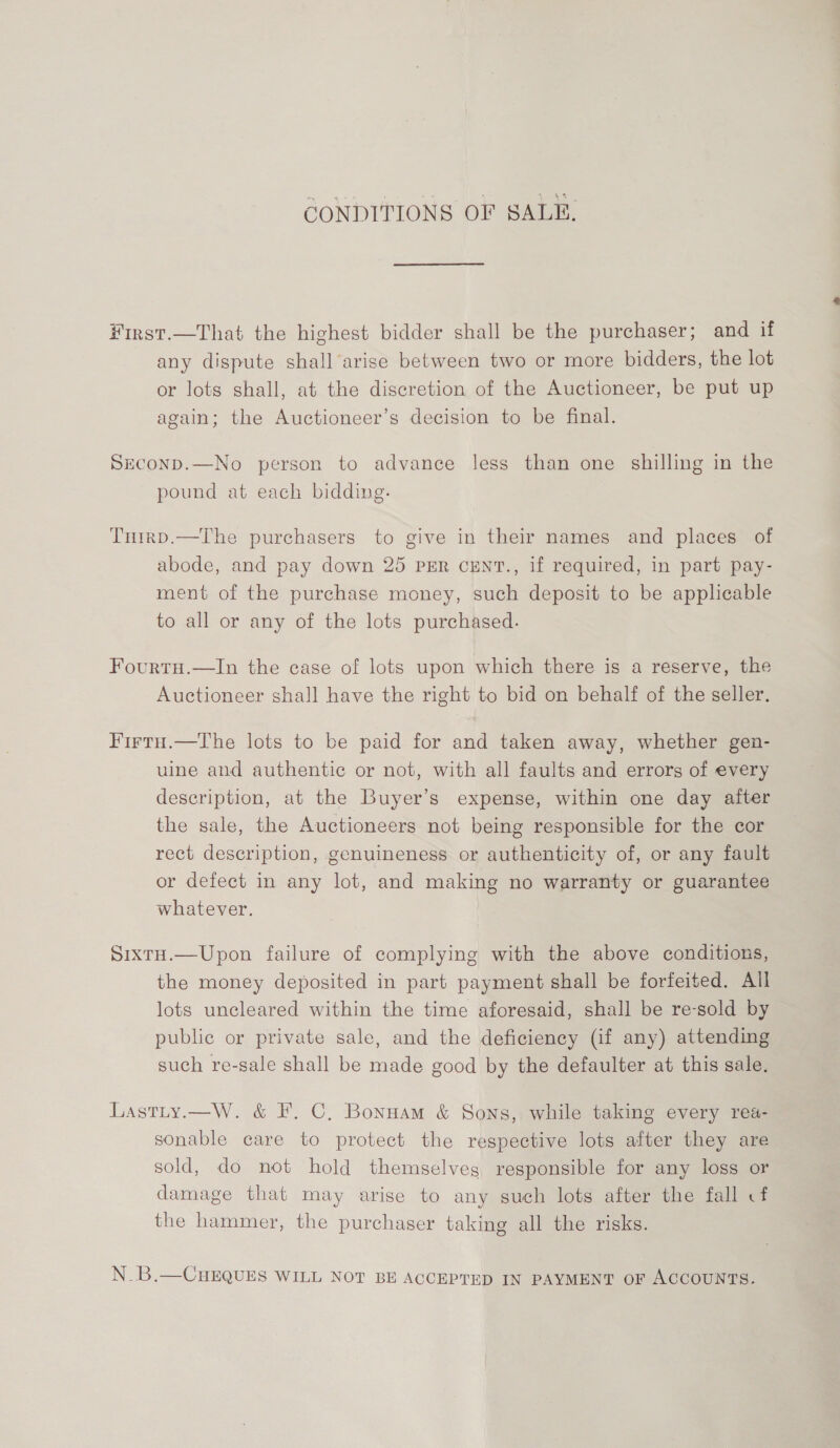 CONDITIONS OF SALE. First.—That the highest bidder shall be the purchaser; and if any dispute shall arise between two or more bidders, the lot or lots shall, at the discretion of the Auctioneer, be put up again; the Auctioneer’s decision to be final. Seconp.—No person to advance less than one shilling in the pound at each bidding. Tuirp.—The purchasers to give in their names and places of abode, and pay down 25 per cENT., if required, in part pay- ment of the purchase money, such deposit to be applicable to all or any of the lots purchased. Fourtu.—In the case of lots upon which there is a reserve, the Auctioneer shall have the right to bid on behalf of the seller. Firtu.—The lots to be paid for and taken away, whether gen- uine and authentic or not, with all faults and errors of every description, at the Buyer’s expense, within one day after the sale, the Auctioneers not being responsible for the cor rect description, genuineness or authenticity of, or any fault or defect in any lot, and making no warranty or guarantee whatever. SixtH.—Upon failure of complying with the above conditions, the money deposited in part payment shall be forfeited. All lots uncleared within the time aforesaid, shall be re-sold by public or private sale, and the deficiency (if any) attending such re-sale shall be made good by the defaulter at this sale. Lastty.—W. &amp; F. C, Bonuam &amp; Sons, while taking every rea- sonable care to protect the respective lots after they are sold, do not hold themselveg responsible for any loss or damage that may arise to any such lots after the fall cf the hammer, the purchaser taking all the risks. N_B.—CHEQUES WILL NOT BE ACCEPTED IN PAYMENT oF ACCOUNTS.