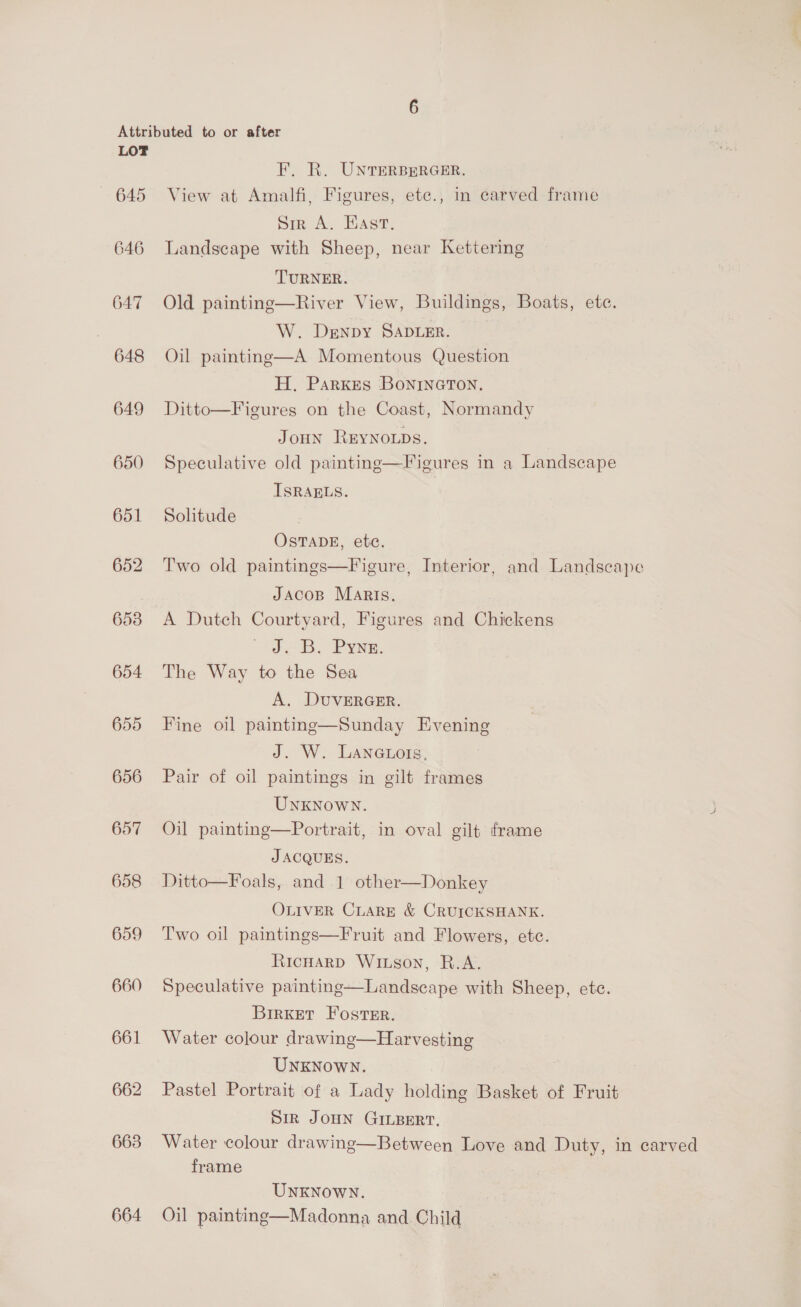 — 645 646 647 | 648 649 650 651 653 654 655 656 657 658 659 660 661 662 663 664 F. R. UNTERBERGER. View at Amalfi, Figures, etc., in carved frame Sir A. Hast, Landscape with Sheep, near Kettering TURNER. Old painting—River View, Buildings, Boats, etc. W. Denpy SADLER. Oil painting—A Momentous Question H. Parkes BoninGctTon. Ditto—Figures on the Coast, Normandy JouHn ReyNoLps. Speculative old painting—Figures in a Landscape ISRAELS. , Solitude OSTADE, etc. Two old paintings—Figure, Interior, and Landscape JacoB Maris. A Dutch Courtyard, Figures and Chickens J.B, Pyne. The Way to the Sea A, DUVERGER. Fine oil painting—Sunday Evening J. W. LAnauors, Pair of oil paintings in gilt frames UNKNOWN. Oil painting—Portrait, in oval gilt frame J ACQUES. Ditto—Foals, and 1 other—Donkey OLIVER CLARE &amp; CRUICKSHANK. Two oil paintings—Fruit and Flowers, etc. RicHarp Wixson, R.A. Speculative painting—Landscape with Sheep, etc.  BirKket Foster. Water colour drawing—Harvesting UNKNOWN. Pastel Portrait of a Lady holding Basket of Fruit Sir JOHN GILBERT, Water colour drawing—Between Love and Duty, in carved frame UNKNOWN. Oil painting—Madonna and. Child