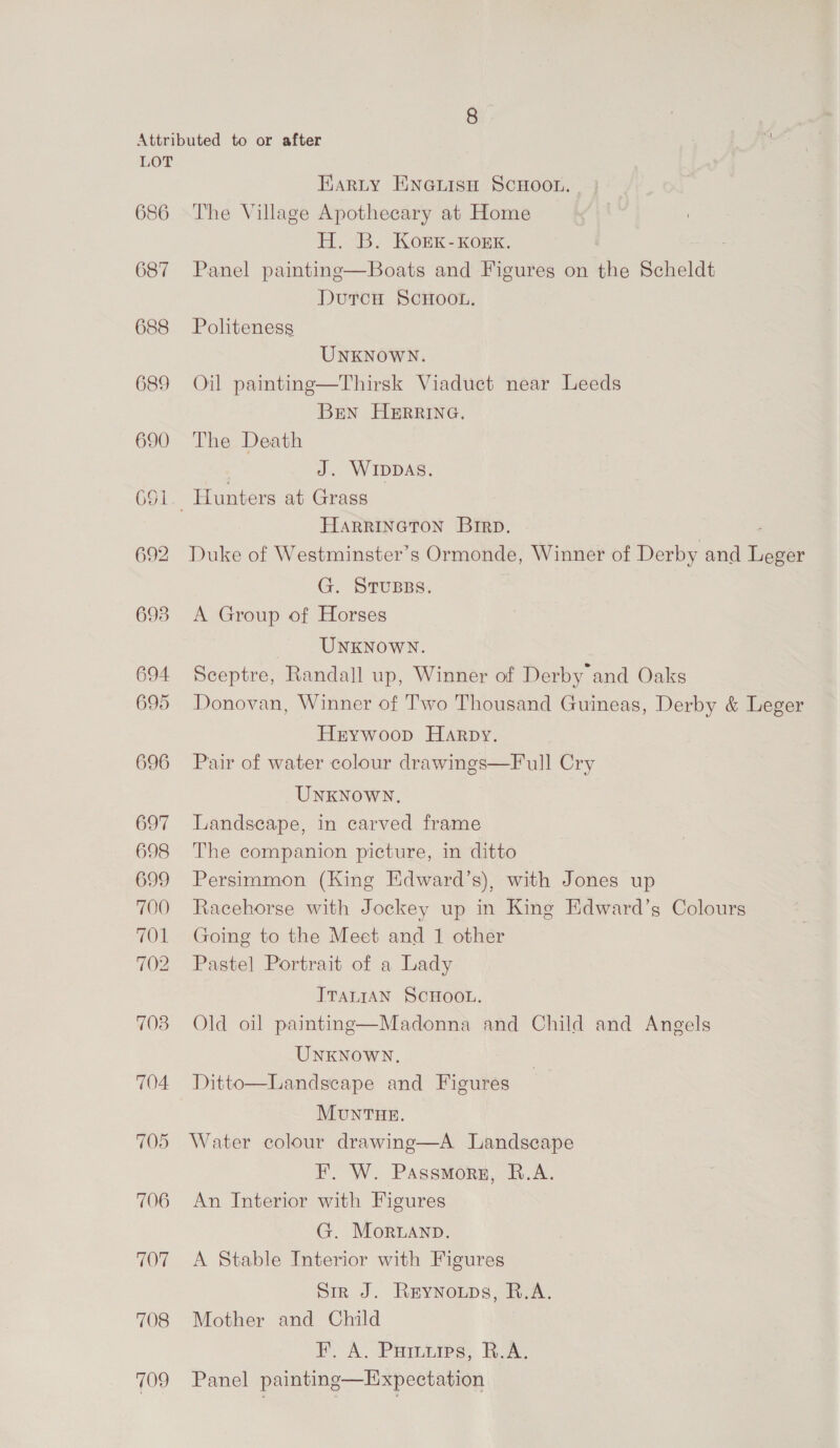  LOT 686 687 688 689 690 692 693 694 695 696 704. 705 706 707 708 709 Earty ENGLIsH ScHoot. | The Village Apothecary at Home H. B. Kork-Kkorxk. Panel paintinge—Boats and Figures on the Scheldt DurcH ScHoot. Politeness UNKNOWN. Oil painting—Thirsk Viaduct near Leeds BEN HERRING. The Death 7 J. WIDDAS. Hunters at Grass HARRINGTON Brrp. - Duke of Westminster’s Ormonde, Winner of Derby and Leger G. STUBss. A Group of Horses UNKNOWN. Sceptre, Randall up, Winner of Derby and Oaks Donovan, Winner of Two Thousand Guineas, Derby &amp; Leger Hrywoop Harpy. Pair of water colour drawings—Full Cry UNKNOWN, Landscape, in carved frame The companion picture, in ditto Persimmon (King Edward’s), with Jones up Racehorse with Jockey up in King Edward’s Colours Going to the Meet and 1 other Pastel Portrait of a Lady TTaLtAN SCHOOL. Old oil paintng—Madonna and Child and Angels UNKNOWN, Ditto—Landscape and Figures MUNTHE. Water colour drawing—A Landscape F. W. Passmorg, R.A. An Interior with Figures G. MorLanp. A Stable Interior with Figures Sir J. Reynowps, R.A. Mother and Child A Prarie Roa Panel painting—Expectation