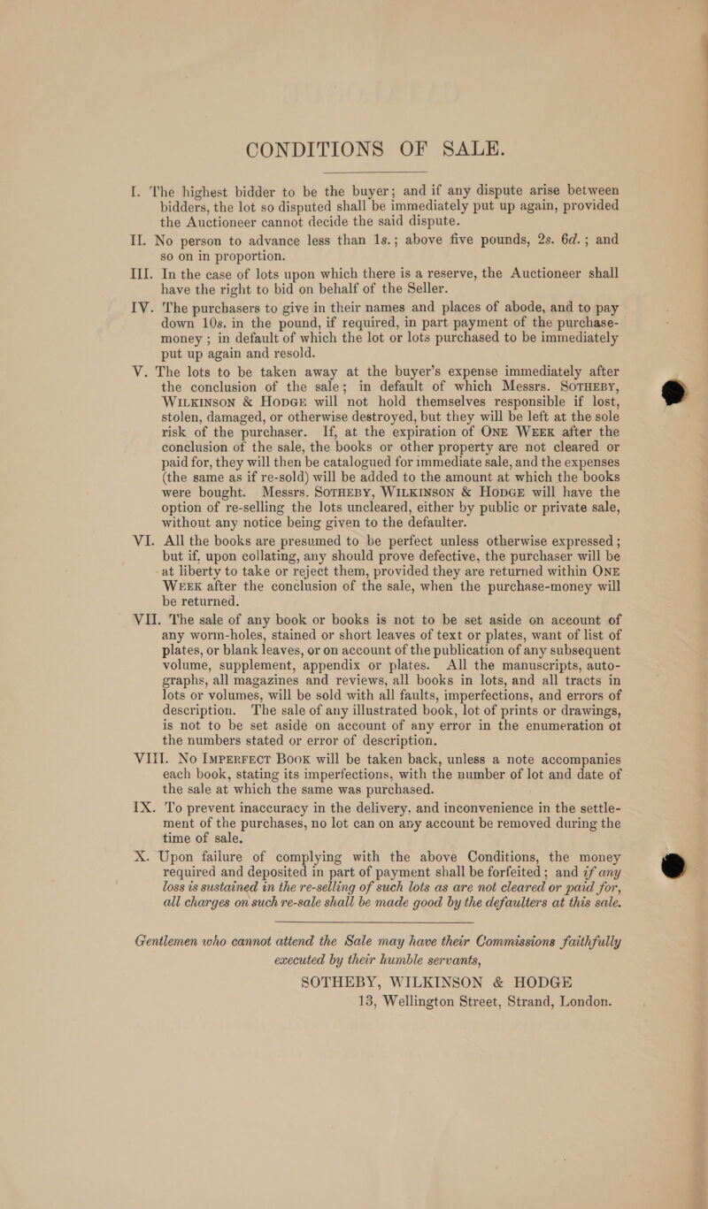 CONDITIONS OF SAULH.  I. The highest bidder to be the buyer; and if any dispute arise between bidders, the lot so disputed shall be immediately put up again, provided the Auctioneer cannot decide the said dispute. II. No person to advance less than 1s.; above five pounds, 2s. 6d.; and SO On in proportion. III. In the case of lots upon which there is a reserve, the Auctioneer shall have the right to bid on behalf of the Seller. IV. The purchasers to give in their names and places of abode, and to pay down 10s. in the pound, if required, in part payment of the purchase- money ; in default of which the lot or lots purchased to be immediately put up again and resold. V. The lots to be taken away at the buyer’s expense immediately after the conclusion of the sale; in default of which Messrs. SoTHEBY, Wirxinson &amp; Hopee will not hold themselves responsible if lost, stolen, damaged, or otherwise destroyed, but they will be left at the sole risk of the purchaser. If, at the expiration of ONE WEEK after the conclusion of the sale, the books or other property are not cleared or paid for, they will then be catalogued for immediate sale, and the expenses (the same as if re-sold) will be added to the amount at which the books were bought. Messrs. SOTHEBY, WILKINSON &amp; HopGE will have the option of re-selling the lots uncleared, either by public or private sale, without any notice being given to the defaulter. VI. All the books are presumed to be perfect unless otherwise expressed ; but if, upon collating, any should prove defective, the purchaser will be -at liberty to take or reject them, provided they are returned within ONE WEEK after the conclusion of the sale, when the purchase-money will be returned. VII. The sale of any book or books is not to be set aside on account of any worm-holes, stained or short leaves of text or plates, want of list of plates, or blank leaves, or on account of the publication of any subsequent volume, supplement, appendix or plates. All the manuscripts, auto- graphs, all magazines and reviews, all books in lots, and all tracts in lots or volumes, will be sold with all faults, imperfections, and errors of description. The sale of any illustrated book, lot of prints or drawings, is not to be set aside on account of any error in the enumeration ot the numbers stated or error of description. VIII. No Imperrect Book will be taken back, unless a note accompanies each book, stating its imperfections, with the number of lot and date of the sale at which the same was purchased. IX. To prevent inaccuracy in the delivery, and inconvenience in the settle- ment of the purchases, no lot can on any account be removed during the time of sale. X. Upon failure of complying with the above Conditions, the money required and deposited in part of payment shall be forfeited; and if any loss is sustained in the re-selling of such lots as are not cleared or paid for, all charges on such re-sale shall be made good by the defaulters at this sale. Gentlemen who cannot attend the Sale may have their Commissions faithfully executed by their humble servants, SOTHEBY, WILKINSON &amp; HODGE 13, Wellington Street, Strand, London.