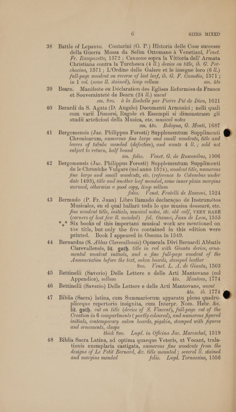 38 39 40 4] 42 43 44 45 46 47 48 6 SIZES MIXED Battle of Lepanto. Contarini (G. P.) Historia delle Cose successe della Guerra Mossa da Selim Ottomano a Venetiani, Venet. Fr. Rampazetto, 1572 ; Canzone sopra la Vittoria dell’ Armata Christiana contra la Turchesca (4 J.) device on title, 1b. G. Per- chacino, 1571; L’Ordine delle Galere et le insegne loro (6 Ul.) full-page woodcut on reverse of last leaf, 1b. G. F. Camotio, 1571 ; in 1 vol. (some Ul. stained), limp vellum sm. 4to Bearn. Manifeste ou Déclaration des Eglises Reformées de France et Souverainteté de Bearn (24 Jl.) wncut sm. 8v0. &amp; la Rochelle par Pierre Pié de Dieu, 1621 Berardi da S. Agata (D. Angelo) Documenti Armonici ; nelli quali cum varii Discorsi, Regole et Essempii si dimonstrano gli studii arteficiosi della Musica, ete. musical notes sm. 4to. Bologna, G. Monti, 1687 Bergomensis (Jac. Philippus Foresti) Supplementum Supplimenti Chronicarum, numerous fine large and small woodcuts, title and leaves of tabula mended (defective), and wants 4 Il. ; sold not subject to return, half bound sm. folio. Venet. G. de Rusconibus, 1506 Bergomensis (Jac. Philippus Foresti) Supplementum Supplimenti de le Chroniche Vulgare (nel anno 1524), woodcut title, numerous Jine large and small woodcuts, etc. (reference to Columbus under date 1493), title and wnother leaf mended, some inner plain margins wormed, otherwise a good copy, limp vellum folio. Venet. Fratelli de Rusconi, 1524 Bermudo (P. Fr. Juan) Libro llamado declaracao de Instrumétos Musicales, en el qual hallara todo lo que musica dessearé, ete. jine woodcut title, initials, musical notes, etc. old calf, VERY RARE (corners of last few ll. mended) fol. Ossuna, Juan de Leon, 1555 *,* Six books of this important musical work are mentioned on the title, but only the five contained in this edition were printed. Book I appeared in Ossuna in 1549. Bernardus (8. 4bbas Clarevallensis) Opuscula Divi Bernardi Abbatis Clarevallensis, lit. goth. title in red with Giunta device, orna- mental woodcut initials, and a fine full-page woodcut of the Annunciation before the text, oaken boards, stamped leather 8vo. Venet. L. A. de Giunta, 1503 Bettinelli (Saverio) Delle Lettere e delle Arti Mantovane (col Appendice), vellum 4to. Mantova, 1774 Bettinelli (Saverio) Delle Lettere e delle Arti Mantovane, wncut 4to. ib. 1774 Biblia (Sacra) latina, cum Summariorum apparatu pleno quadru- pliceque repertorio insignita, cum Interpr. Nom. Hebr. &amp;c. lit. goth. cut on title (device of S. Vincent), full-page cut of the Creation in 6 compartments ( partly coloured), and numerous figured wmtials, contemporary oaken boards, pigskin, stamped with figures and ornaments, clasps thick 8v0. Lugd. in Officina Jac. Mareschal, 1519 Biblia Sacra Latina, ad optima quaeque Veteris, ut Vocant, trala- tionis exemplaria castigata, numerous fine woodcuts from the designs of Le Petit Bernard, dc. title mounted ; several ll. stained and margins mended folto. Lwugd. Tornaesius, 1556  