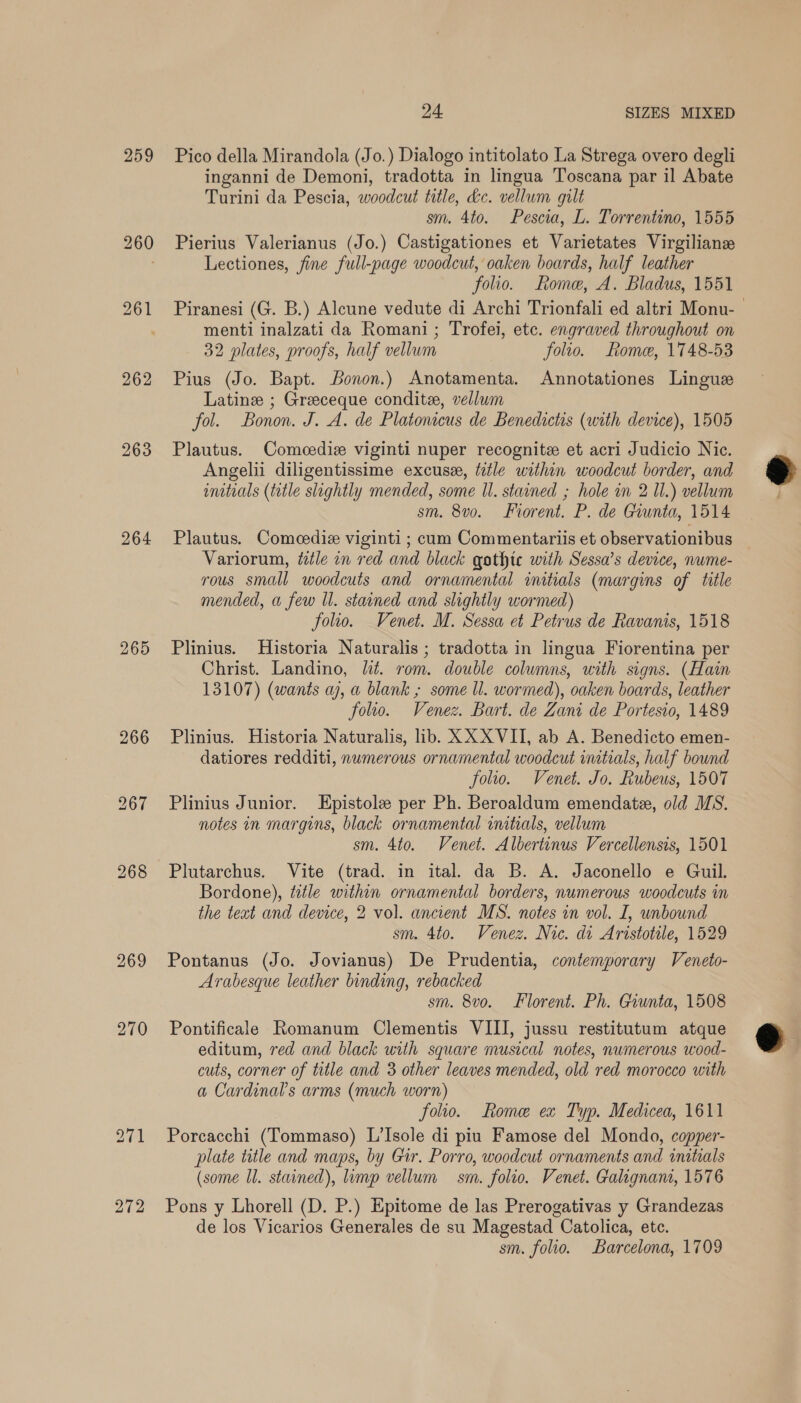 259 263 264 265 24 SIZES MIXED Pico della Mirandola (Jo.) Dialogo intitolato La Strega overo degli inganni de Demoni, tradotta in lingua Toscana par il Abate Turini da Pescia, woodcut title, &c. vellum gilt sm. 4to. Pescia, L. Torrentino, 1555 Pierius Valerianus (Jo.) Castigationes et Varietates Virgilianz Lectiones, fine full-page woodcut, oaken boards, half leather folio. Rome, A. Bladus, 1551 menti inalzati da Romani; Trofei, etc. engraved throughout on 32 plates, proofs, half vellum folio. Rome, 1748-53 Pius (Jo. Bapt. onon.) Anotamenta. Annotationes Lingue Latine ; Greceque condite, vellum fol. Bonon. J. A. de Platonicus de Benedictis (with device), 1505 Plautus. Comecedie viginti nuper recognite et acri Judicio Nic. Angelii diligentissime excuse, title within woodcut border, and initials (title slightly mended, some ll. stained ; hole in 2 Il.) vellum sm. 8v0. Frorent. P. de Giunta, 1514 Plautus. Comeediz viginti ; cum Commentariis et observationibus Variorum, ttle in red and black gothte with Sessa’s device, nwme- rous small woodcuts and ornamental initials (margins of title mended, a few Il. stained and slightly wormed) folio. Venet. M. Sessa et Petrus de Ravanis, 1518 Plinius. Historia Naturalis ; tradotta in lingua Fiorentina per Christ. Landino, lit. rom. double columns, with signs. (Hain 13107) (wants aj, a blank ; some Ul. wormed), oaken boards, leather folio. Venez. Bart. de Zani de Portesio, 1489 Plinius. Historia Naturalis, lib. XX XVII, ab A. Benedicto emen- datiores redditi, numerous ornamental woodcut imtials, half bound folio. Venet. Jo. Rubeus, 1507 Plinius Junior. Epistole per Ph. Beroaldum emendate, old MS. notes in margins, black ornamental initials, vellum sm. 4to. Venet. Albertinus Vercellensis, 1501 Plutarchus. Vite (trad. in ital. da B. A. Jaconello e Guil. Bordone), title within ornamental borders, numerous woodcuts im the teat and device, 2 vol. ancient MS. notes in vol. I, unbound sm. 4to. Venez. Nic. di Aristotile, 1529 Pontanus (Jo. Jovianus) De Prudentia, contemporary Veneto- Arabesque leather binding, rebacked sm. 8vo. Florent. Ph. Giunta, 1508 Pontificale Romanum Clementis VIII, jussu restitutum atque editum, red and black with square musical notes, numerous wood- cuts, corner of title and 3 other leaves mended, old red morocco with a Cardinals arms (much worn) folio. Rome ex Typ. Medicea, 1611 Porcacchi (Tommaso) L’Isole di piu Famose del Mondo, copper- plate title and maps, by Gir. Porro, woodcut ornaments and initials (some ll. stained), limp vellum sm. folio. Venet. Galignant, 1576 Pons y Lhorell (D. P.) Epitome de las Prerogativas y Grandezas de los Vicarios Generales de su Magestad Catolica, etc. sm. folio. Barcelona, 1709