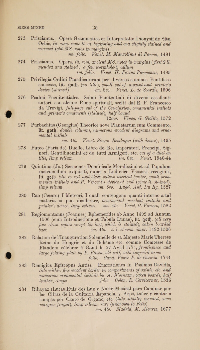 273 274 275 276 277 278 279 280 281 282 283 284 Priscianus. Opera Grammatica et Interpretatio Dionysii de Situ Orbis, zt. rom. some Il. at beginning and end slightly stained and wormed (old MS. notes in margins) sm. folio. Venet. M. Manzolinus di Parma, 1481 Priscianus. Opera, lit. rom. ancient MS. notes in margins ( first 2 Ul. mended and stained ; a few wormholes), vellum sm. folio. Venet. H. Fouius Parmensis, 1485 Privilegia Ordini Praedicatorum per diversos summos Pontifices concessa, ltt. goth. (no tele), small cut of a saint and printer’s device (stained) sm. 8vo. Venet. L. de Soardis, 1506 Psalmi Poenitentiales. Salmi Penitentiali di diversi eccellenti autori, con alcune Rime spirituali, scelti dal R. P. Francesco da Trevigi, full-page cut of the Crucifixion, ornamental initials and printer’s ornaments (stained), half bownd 12mo. Vineg. G. Giolito, 1572 Purbachius (Georgius) Theorice nove Planetarum cum Commento, ltt. goth. double columns, numerous woodcut diagrams and orna- mental initials sm. 4to. Venet. Simon Bevilaqua (with dewce), 1495 Puteo (Paris de) Duello, Libro de Re, Imperatori, Prencipi, Sig- nori, Gentilhuomini et de tutti Armigeri, etc. cut of a duel on title, lump vellum sm. 8vo. Venet. 1540-44 Quintinus (Jo.) Sermones Dominicale Moralissimi et ad Populum instruendum exquisiti, nuper a Ludovico Vassoris recogniti, lit. goth. title in red and black within woodcut border, small orna- mental initials and P. Vincent's device at end (some Il. staaned), limp vellum sm. 8v0o. Lugd. Ant. Du Ry, 1527 Rao (Cesare) I Meteori, I quali contengono quanti intorno a tal materia si puo disiderare, ornamental woodcut mitrials and printer's device, limp vellum sm. 4to. Venet. G. Varisco, 1582 Regiomontanus (Joannes) Ephemerides ab Anno 1492 ad Annum 1506 (cum Introductione et Tabula Lunae), lit. goth. (all very fine clean copies except the last, which is stained), oaken boarded back sm. 4to. 8. 1. et nom. impr. 1492-1506 Relation de l’ Inauguration Solennelle de sa Majesté Marie Therese Reine de Hongrie et de Bohéme etc. comme Comtesse de Flanders célébrée 4 Gand le 27 Avril 1774, frontispiece and large folding plate by F. Pilsen, old calf, with imperial arms folio. Gand, Veuve P. de Goessin, 1744 Remigius Episcopus Antiss. Enarrationes in Psalmos Davidis, title within fine woodcut border in compartments of saints, etc. and numerous ornamental initials. by A. Woensam, oaken boards, half leather, clasps folio. Colon. E. Cervicornus, 1536 Ribayaz (Lucas Ruiz de) Luz y Norte Musical para Caminar por las Cifras de la Guitarra Espanola, y Arpa, tafer y cantar a compas por Canto de Organo, ete. (title slightly mended, some margins frayed), limp vellum, rare (unknown to Fétis)