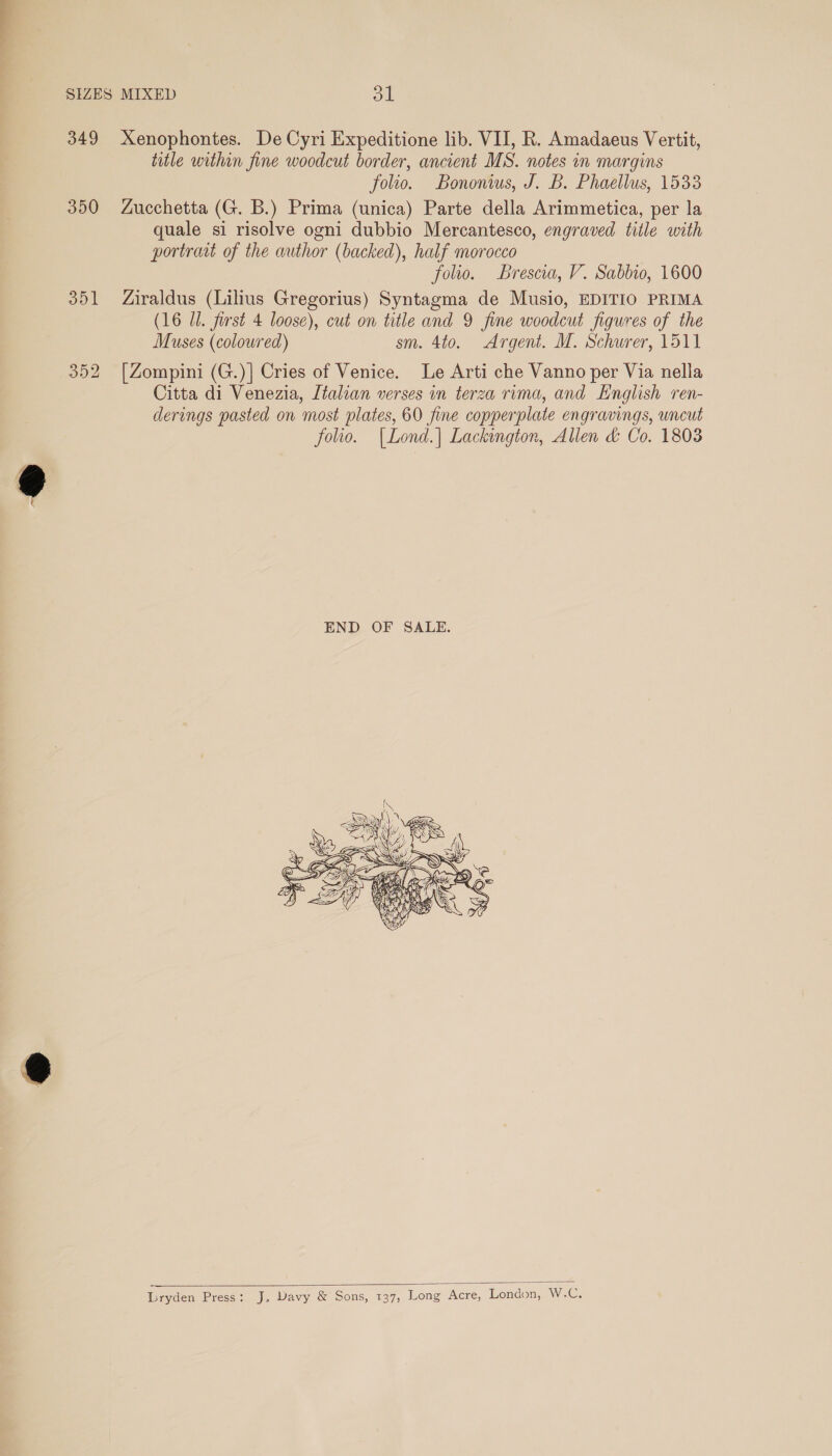 SIZES MIXED ol 349 Xenophontes. De Cyri Expeditione lib. VII, R. Amadaeus Vertit, title within fine woodcut border, ancient MS. notes in margins folio. Bononius, J. B. Phaellus, 1533 350 Zucchetta (G. B.) Prima (unica) Parte della Arimmetica, per la quale si risolve ogni dubbio Mercantesco, engraved title with portraat of the author (backed), half morocco folio. Brescia, V. Sabbio, 1600 351 Ziraldus (Lilius Gregorius) Syntagma de Musio, EDITIO PRIMA (16 Ul. first 4 loose), cut on title and 9 fine woodcut figures of the Muses (coloured) sm. 4to. Argent. M. Schurer, 1511 352 [Zompini (G.)| Cries of Venice. Le Arti che Vanno per Via nella Citta di Venezia, Italian verses in terza rima, and English ren- derings pasted on most plates, 60 fine copperplate engravings, uncut folio. |Lond.| Lackington, Allen &amp; Co. 1803   Lryden Press: J. Davy &amp; Sons, 137, Long Acre, London, Wires