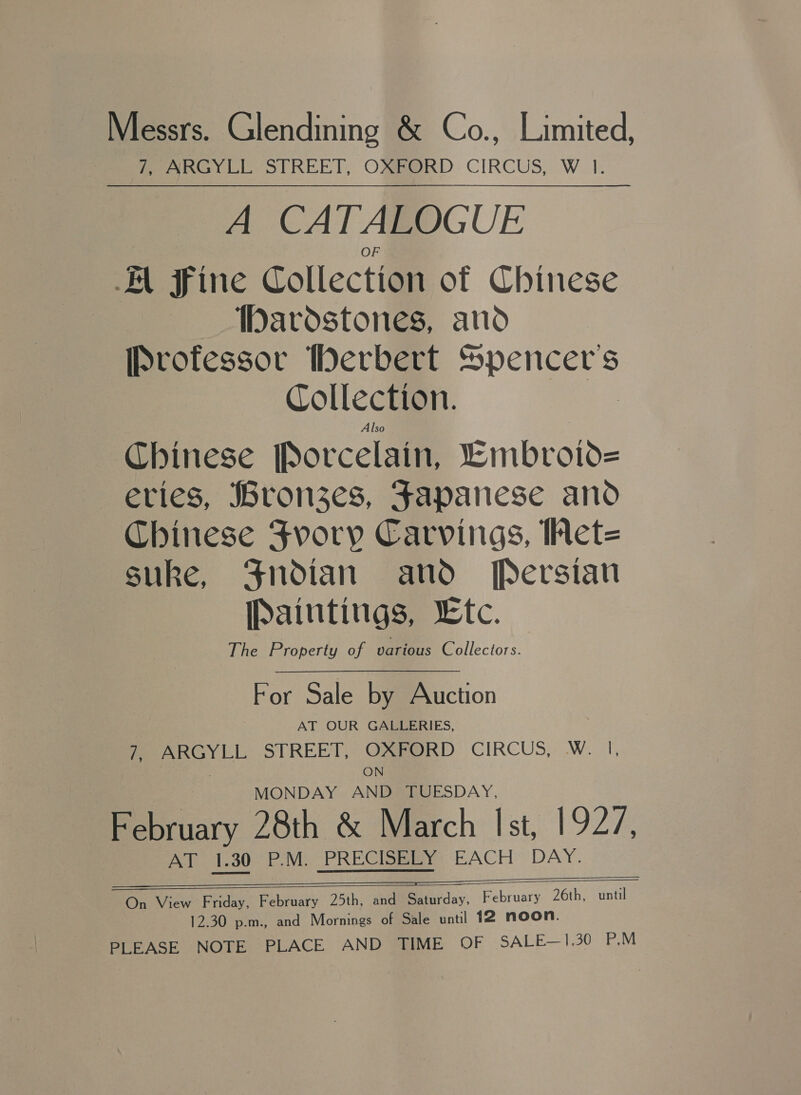 Messrs. Glendining &amp; Co., Limited, 7, ARGYLL STREET, OXFORD CIRCUS, W 1. A CATALOGUE AL Sine Collection of Chinese ardstones, and [Pvofessor Werbert Sp Collection. Chinese [orcelain, “Embroiv= eries, ronzes, Fapanese and Chinese Fvory Carvings, Wet= suke, Jndian and Persian Paintings, tc. The Property of various Collectors. For Sale by Auction AT OUR GALLERIES, 7 PeeenGyYlLi; STREET, OXeORD CIRCUS, W. I, ON MONDAY AND TUESDAY, February 28th &amp; March Ist, 1927, AT 1.30 P.M. PRECISELY: EACH’ DAY.   eee On View Friday, February 25th, and Saturday, February 26th, until 12.30 p.m., and Mornings of Sale until 12 noon. PLEASE NOTE PLACE AND TIME OF SALE—1,30 P.M