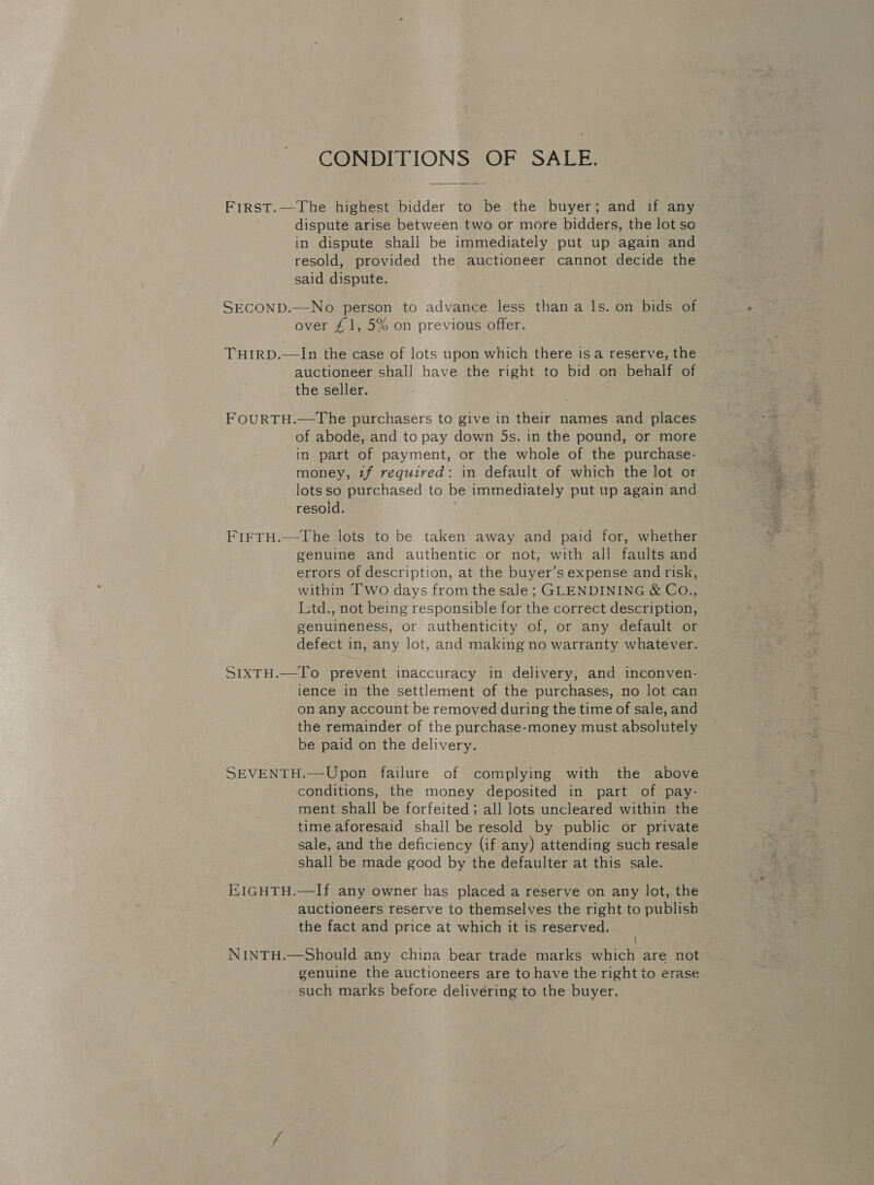 CONDITIONS OF SALE. FirRsT.—The highest bidder to be the buyer; and if any dispute arise between two or more bidders, the lot so in dispute shall be immediately put up again and resold, provided the auctioneer cannot decide the said dispute. SECOND.—No person to advance less than a ls. on bids of over £1, 5% on previous offer. THIRD.—In the case of lots upon which there isa reserve, the auctioneer shall have the right to bid on behalf of the seller. FOURTH.—The purchasers to give in their names and places of abode, and to pay down 5s. in the pound, or more in part of payment, or the whole of the purchase- money, tf required: in default of which the lot or lots so purchased to be immediately put up again and resold. FIFTH.—The lots to be taken away and paid for, whether genuine and authentic or not, with all faults and errors of description, at the buyer’s expense and risk, within Two days from the sale ; GLENDINING &amp; CO., Ltd., not being responsible for the correct description, genuineness, or authenticity of, or any default or defect in, any lot, and making no warranty whatever. SIXTH.—To prevent inaccuracy in delivery, and inconven- ience in the settlement of the purchases, no lot can on any account be removed during the time of sale, and the remainder of the purchase-money must absolutely be paid on the delivery. SEVENTH.—Upon failure of complying with the above conditions, the money deposited in part of pay- ment shall be forfeited ; all lots uncleared within the time aforesaid shall be resold by public or private sale, and the deficiency (if any) attending such resale shall be made good by the defaulter at this sale. EIGHTH.—If any owner has placed a reserve on any lot, the auctioneers reserve to themselves the right to publish the fact and price at which it is reserved. ' NINTH.—Should any china bear trade marks which are not genuine the auctioneers are to have the right to erase such marks before delivéring to the buyer.