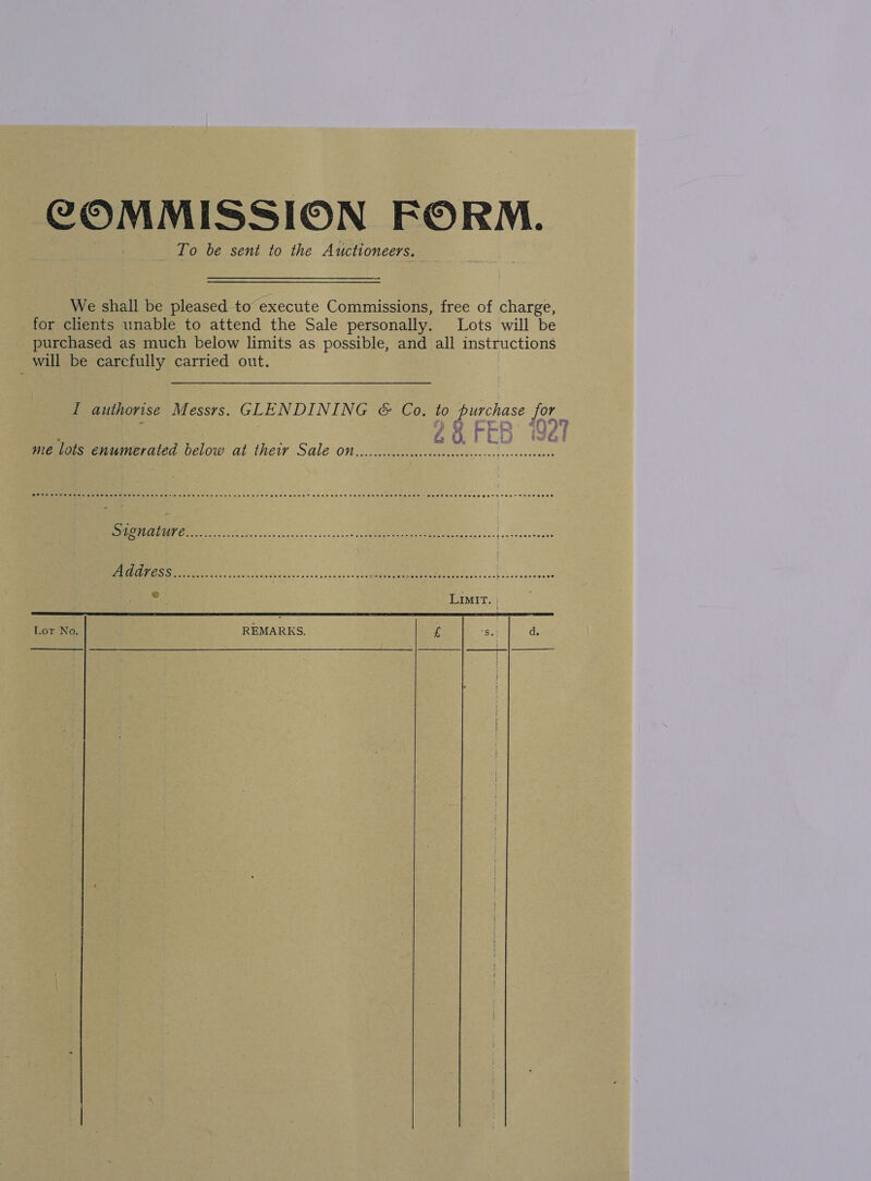 COMMISSION FORM. To be sent to the Auctioneers. We shall be pleased to execute Commissions, free of charge, for clients unable to attend the Sale personally. Lots will be purchased as much below limits as possible, and all instructions will be carefully carried out. I authorise Messrs. GLENDINING &amp; Co. to purchase 097 23 FEB “ho FE  tw ia i me lots enumerated below at their SALE ON ceceecccccc6c00c0ccccocece en cecesecees A coool cc scn 53208 coca van] on deenedeon. nergee mee So acy ol Senet te : LIMIT Lot No, REMARKS. £ S.: d.     