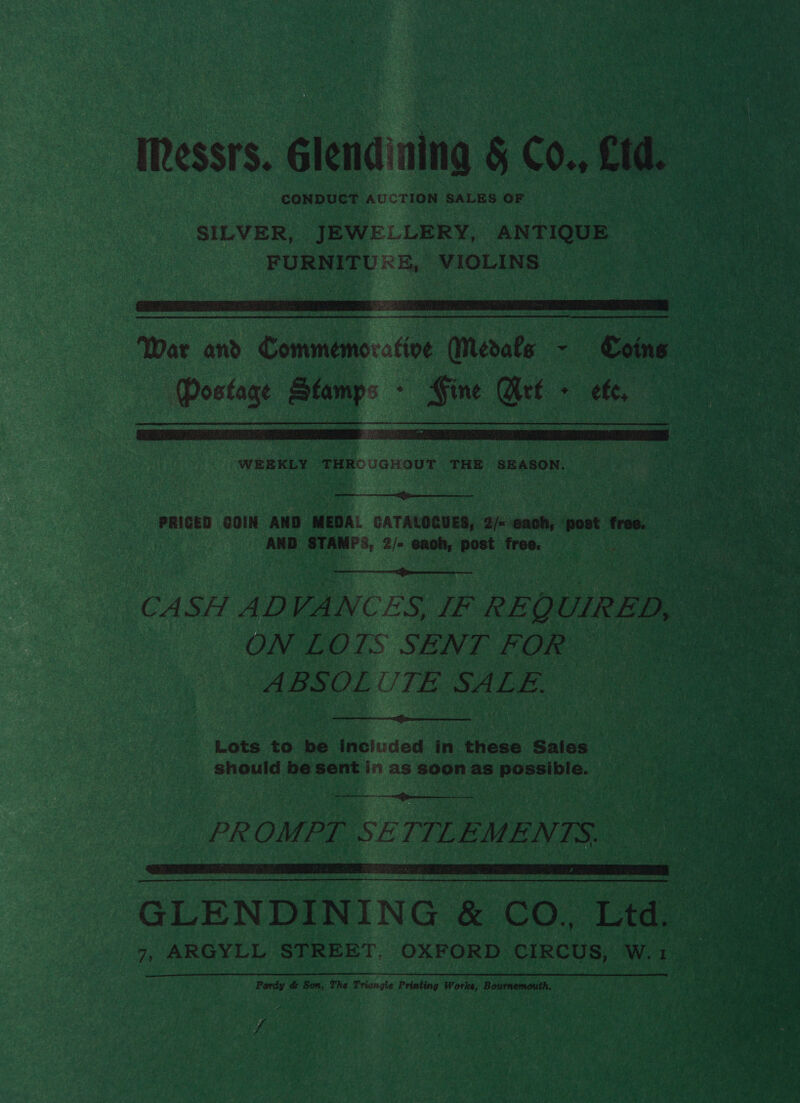 essrs. Glendinina &amp; Co., td. CONDUCT AUCTION SALES OF SILVER, JEWELLERY, ANTIQUE FURNITU®E, VIOLINS  War and Commemorative Medals - Coins (Postage Stamps - Gine Art + eft,  WEEKLY THROUGHOUT THE SEASON.  PRICED COIN AND MEDAL CATALOGUES, 2/< cach, post free. AND STAMP:, 2/- each, post free. et: CASH ADVANCES, IF REQUIRED, ON LOTS SENT FOR MBSOL UTE SALE.   Lots to be inciuded in these Sales should be sent in as soon as possible. en eee  PROMPT SETTLEMENTS.  GLENDINING &amp; CO., Ltd. 7, ARGYLL STREET. OXFORD CIRCUS, W.1 2% Pardy &amp; Son, The Triangle Printing Works, Bournemouth. i