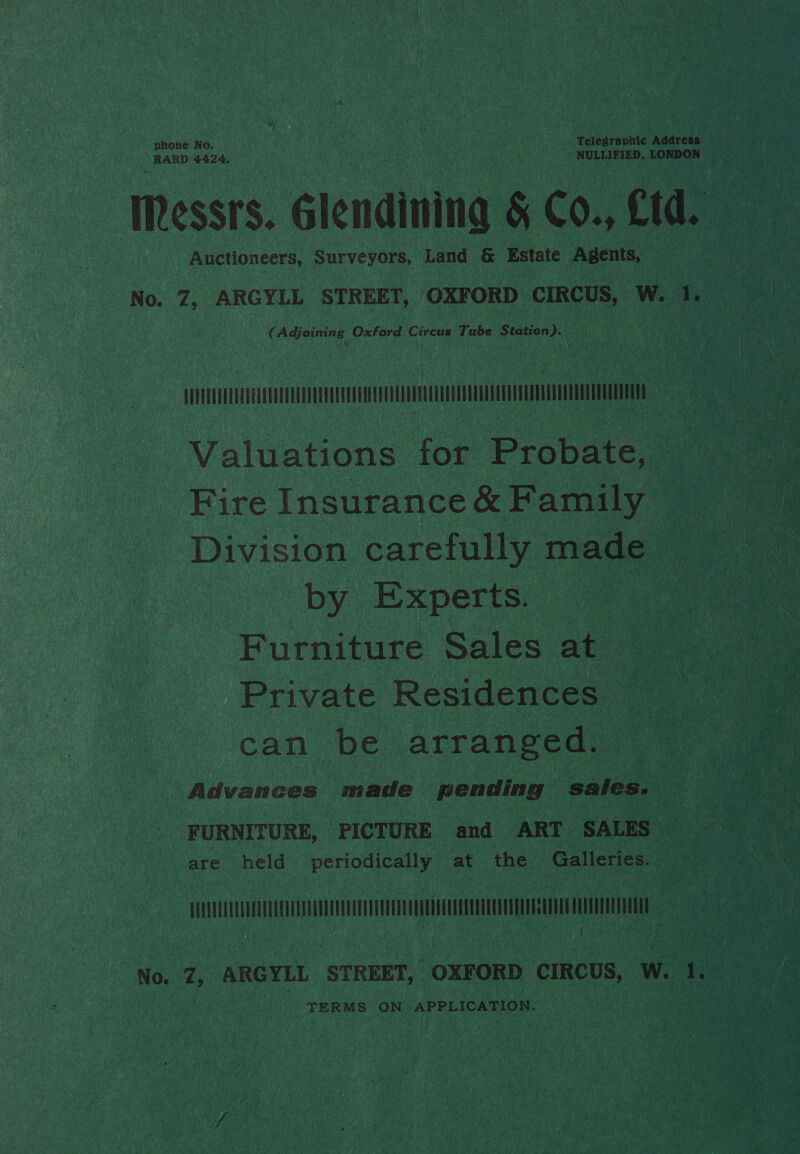 phone No. Telegraphic Address RARD 4424. Messrs. Glendining 5 Co., Ctd. | _ Auctioneers, Surveyors, Land &amp; Estate Agents, No. Z, ARGYLL STREET, ‘OXFORD CIRCUS, W. Ty € Adjoining Oxford Circus Tube hata ie a coo 2 | Valuations for Probate, Fire Insurance &amp; Family : Division carefully made ‘by Experts. Furniture Sales at. Private Residentaee a can be arranged. Advances made pending sales. FURNITURE, PICTURE and ART SALES i - are held perigaiey at the Galleries. ‘ : “No Zi ARGYLL STREET, “OXFORD CIRCUS, W. 1. TERM Ss ‘ON APPLICATION.