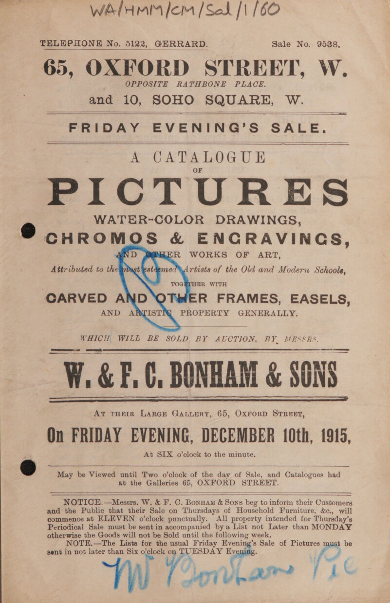 WaIHMM Jom /Seak [1 (60 TELEPHONE No. 5122, GERRARD. Sale No. 95388, 65, OXFORD STREET, W. OPPOSITE RATHBONE PLACE. and 10, SOHO SQUARE, We   FRIDAY EVENING’ S SALE. A CATALOGUE PICTURES WATER-COLOR DRAWINGS, 2 eid OS &amp; ~ Sant hela hapten    R FRAMES, EASELS, PROPERTY GENERALLY. WHICH WILL BE SOLD BY AUCTION, BY, MESSRS, W.&amp;F.C, BONHAM &amp; SONS AT THEIR LARGE GALLERY, 65, OxFrorD STREET, On FRIDAY EVENING, DECEMBER 10th, 1915, At SIX o’clock to the minute.     2 May be Viewed until Two o’clock of the day of Sale, and Catalogues had at the Galleries 65, OXFORD STREET.  NOTICE,.—Messrs. W. &amp; F. C. Bonuam &amp; Sons beg to inform their Customers and the Public that their Sale on Thursdays of Household Furniture, &amp;c., will commence at ELEVEN o’clock punctually. All property intended for Thursday’s Periodical Sale must be sent in accompanied bya List not Later than MONDAY otherwise the Goods will not be Sold until the following week. NOTE.—The Lists for the usual Friday Evening’s Sale of Pictures must be sent in not later than Six ogloek, ) gaa Ev se f)   