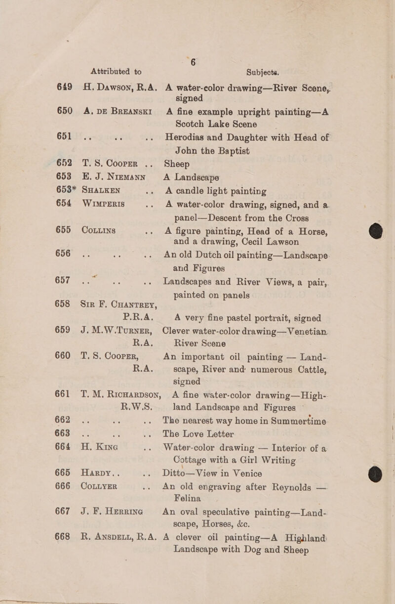  ated to : Subjects. son, R.A. A water-color drawing—River Scene, | signed 650 A.DE Breanski’ A fine example upright painting—A | Scotch Lake Scene 651 .. 2% .. Herodias and Daughter with Head of John the Baptist 652 T.S. Cooper .. Sheep 653 E.J. Niemann’ A Landscape  653* SHALKEN .. A candle light painting 654 Wu£IMPERIS .. A water-color drawing, signed, and a. panel— Descent from the Cross 655 CoLLins .. A figure painting, Head of a Horse, and a drawing, Cecil Lawson 656... .. .«. Anold Dutch oil painting—Landscape. and Figures 657° eer .. Landscapes and River Views, a pair,. painted on panels 658 Sir F. CHAntrReEy, P.R.A. A very fine pastel portrait, signed 659 J.M.W.Turner, Clever water-color drawing— Venetian. R.A. River Scene 660 T.S. Coopzr, An important oil painting — Land- R.A. scape, River and’ numerous Cattle, signed 661 T.M. Ricwarpson, A fine water-color drawing—High-. R.W.S. land Landscape and Figures ©  662 .. ms .. The nearest way home in Summertime 663... - .. The Love Letter 664 H. Kine .. Water-color drawing — Interior of a: Cottaye with a Girl Writing 665 Harpy.. .. Ditto—View in Venice 666 CoLLYER .. An old engraving after Reynolds — Felina 667 J. F. Herrine An oval speculative painting—Land- scape, Horses, &amp;c. 668 R. AnspEeuy, R.A. A clever oil painting—A Highland Landscape with Dog and Sheep