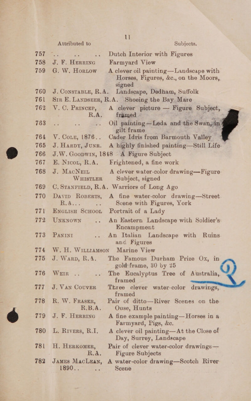 757 758 759 760 761 762 763 764 765 766 767 768 769 770 771 772 773 774 775 776 177 778 780 781 1] Attributed to Subjects. a ihe .. Dutch Interior with Figures J. F. Herrine Farmyard View G. W. Hortow A clever oil painting— Landscape with Horses, Figures, &amp;c., on the Moors,, signed J. ConsTaBLE, R.A. Landscape, Dedham, Suffolk Sir E. Lanpseer, R.A. .Shoeing the Bay, Mare V.C. Princer, A clever picture — : Sige Subject,. R.A. framed ~ Dae: Oil painting—Leda and the Swa 2 gilt frame : V. Cots, 1876.. Cader Idris from Mowat Vatley'* J. Harpy, Junr. A highly finished painting—Still Life. — J.W. Goopwin, 1848 A Figure Subject K. Nicot, R.A. Frightened, a fine work J. MacNern A clever water-color sll tae kl WHISTLER Subject, signed C, STANFIELD, R.A. Warriors of Long Ago Davip Roperts, A fine water-color drawing—Street ee a Scene with Figures, York EncuisH ScHoot Portrait of a Lady UNKNOWN .. An Eastern Landscape with Soldier’s: Encampment PANINI .. An Italian Landscape with Ruins and Figures W. H. Witittamson Marine View J. Warp, R.A. The Famous Durham Prize Ox, in gold: frame, 30 by 25 Wea. .. The Eucalyptus Tree of Australia, framed J. Van Couver Tkree clever water-color drawings,. framed R. W. FRASER, Pair of ditto—River Scenes on the R.B.A. Ouse, Hunts J. F. Herrine A fine example painting— Horses in a Farmyard, Pigs, &amp;c. L, Rivers, R.I, A clever oil painting— At the Close of Day, Surrey, Landscape H, HERKomMER, Pair of clever water-color drawings— R.A. Figure Subjects JAMES MacLean, A water-color drawing—Scotch River 1890.. iid Scene    