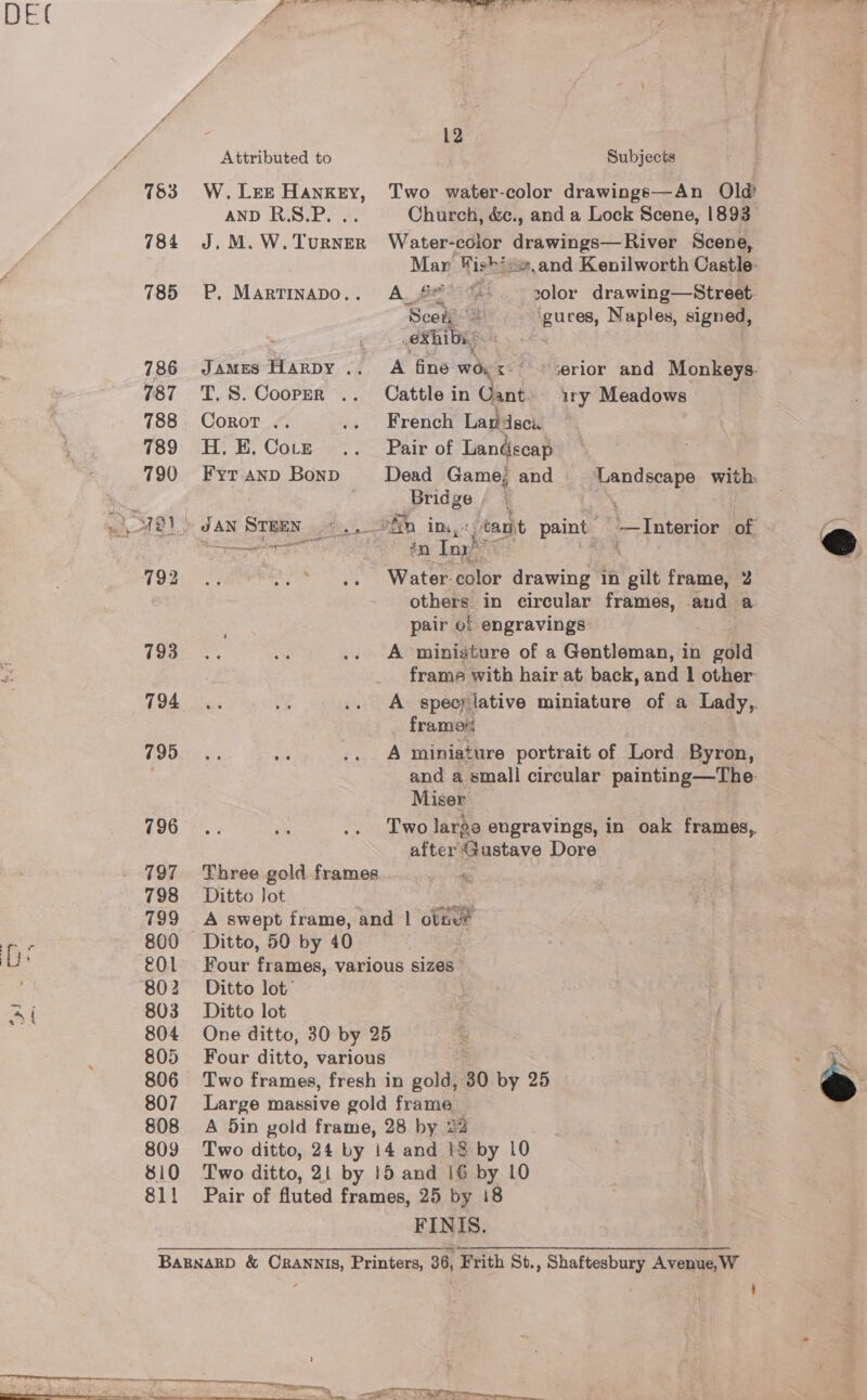 Attributed to Subjects 783 W.Lee Hankey, Two water-color drawings—An Old AND RS.P. .. Church, &amp;c., and a Lock Scene, 1893 784 J.M.W.TurnER Water-color drawings—River Scene, ae: Wish? and Kenilworth Castle- 785 P. Martinapo.. A. #£ ‘ - 30lor drawing—Street- Sle ‘guces, Naples, signed, ethibag . 786 James Harpy .. A fine a &lt;-° «serior and Monkeys. 787 T.S.Coopmr .. Cattle in Gant. ry Meadows  788 Corot .. .. French Landsca 789 H.E.Co.z .. Pair of Landscap 790 Fyranp Bonp Dead Game; and Landscape with: ie Bridge; | : | 7a)&gt; dan Sreen .c., ohn im, ant paint —Interior of Se KE ill in Tox! : NORE BPR OR Water color drawing in gilt frame, 2 others in circular frames, and a pair of engravings eae, be .. A ‘miniature of a Gentleman, in gold frame with hair at back, and | other: ey): eee .. «+» A speerlative miniature of a Lady, frame GIONS &amp;, ar .. A miniature portrait of Lord Byron, and a small circular painting—The. Miser C9085, 7 .. Two large engravings, in oak frames, after &lt;austave Dore 797 Three gold frames 798 Ditto Jot : 799 A swept frame, and | otne® 800 Ditto, 50 by 40 £01 Four frames, various sizes” 802 Ditto lot’ 803 Ditto lot 804 One ditto, 30 by 25 805 Four ditto, various 806 Two frames, fresh in gold, 30 by 25 807 Large massive gold frame 808 A 5din gold frame, 28 by 22 ) 809 Two ditto, 24 by 14 and i$ by 10 810 Two ditto, 2! by 15 and 16 by 10 811 Pair of fluted frames, 25 by 18 FINIS. BARNARD &amp; CRANNIS, Printers, 36, ‘Frith St., Shaftesbury Avenue, W 