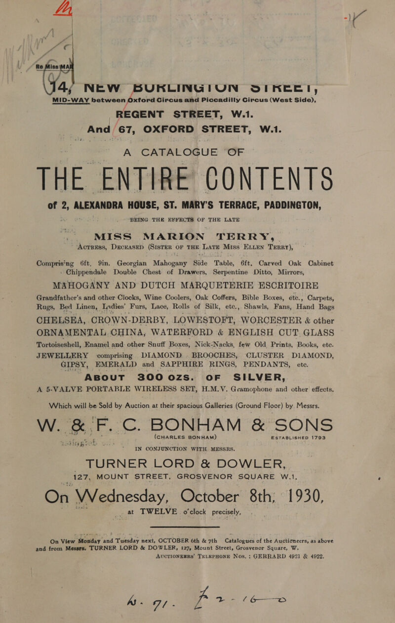   4, NEW BURKLINGIUN SIKEE!, MID-WAY between Oxtord Circus and Piccadilly Circus (West Side), REGENT STREET, W.1. enh 67, OXFORD STREET, W.1. A CATALOGUE “OF THE ENTIRE CONTENTS of 2, ALEXANDRA HOUSE, ST. MARY’S TERRACE, PADDINGTON, BEING THE EFFECTS OF THE LATE MIS Ss MARION TERRY, Actress, DECEASED ‘Saab is OF THE Lm Miss ELLEN TenRy), Compris‘ng 6ft, Qin. Georetin Mihorae Side Table, 6tt, Carved Oak Cabinet Chippendale Double Chest’ of Drawers, Serpentine Ditto, Mirrors, MAHOGANY AND DUTCH MARQUETERIE ESCRITOIRE Grandfather's and other Clocks, Wine Coolers, Oak Coffers, Bible Boxes, étc., Carpets, Rugs, Bed Linen, | Ladies’ Furs, Lace, Rolls of Silk, ete., Shawls, Fans, Hand Bags CHELSEA, CROWN- DERBY, LOWESTOFT, WORCESTER &amp; other ORNAMENTAL, CHINA, WATERFORD &amp; ENGLISH CUT. GLASS Tortoiseshell, Enamel and: other Snuff Boxes, Nick-Nacks, few Old Prints, Books, ete. JEWELLERY comprising DIAMOND . BROOCHES, CLUSTER DIAMOND, GTPey EMERALD and SAPPHIRE RINGS, PENDANTS, ete. ABouT 300 ozs. OF SILVER, A 5-VALVE PORTABLE WIRELESS SET, H.M.V. Geamophone and other effects. Which will be Sold by Auction at their spectre: Galleries (Ground Floor) by Messrs. W. &amp; F. Cc. BONHAM &amp; SONS (CHARLES BONHAM) ESTABLISHED 1793 Ei} tag nce BP ed IN CONJUNCTION WITH MESSRS. TURNER LORD &amp; DOWLER, +127, MOUNT STREET, GROSVENOR SQUARE W.1, On Wednesday, October 8th; 1930, at TWELVE. o'clock Precisely, On View Mosday and Tuesday next, OCTOBER Cth &amp; 7th Catalogues of the Auctioneers, as above and from Messrs, TURNER LORD &amp; DOWLER, 127, Mount Street, Grosvenor Square, W. AUCTIONEERS’ TELEPHONE Nos. : GERRARD 4921 &amp; 4922.