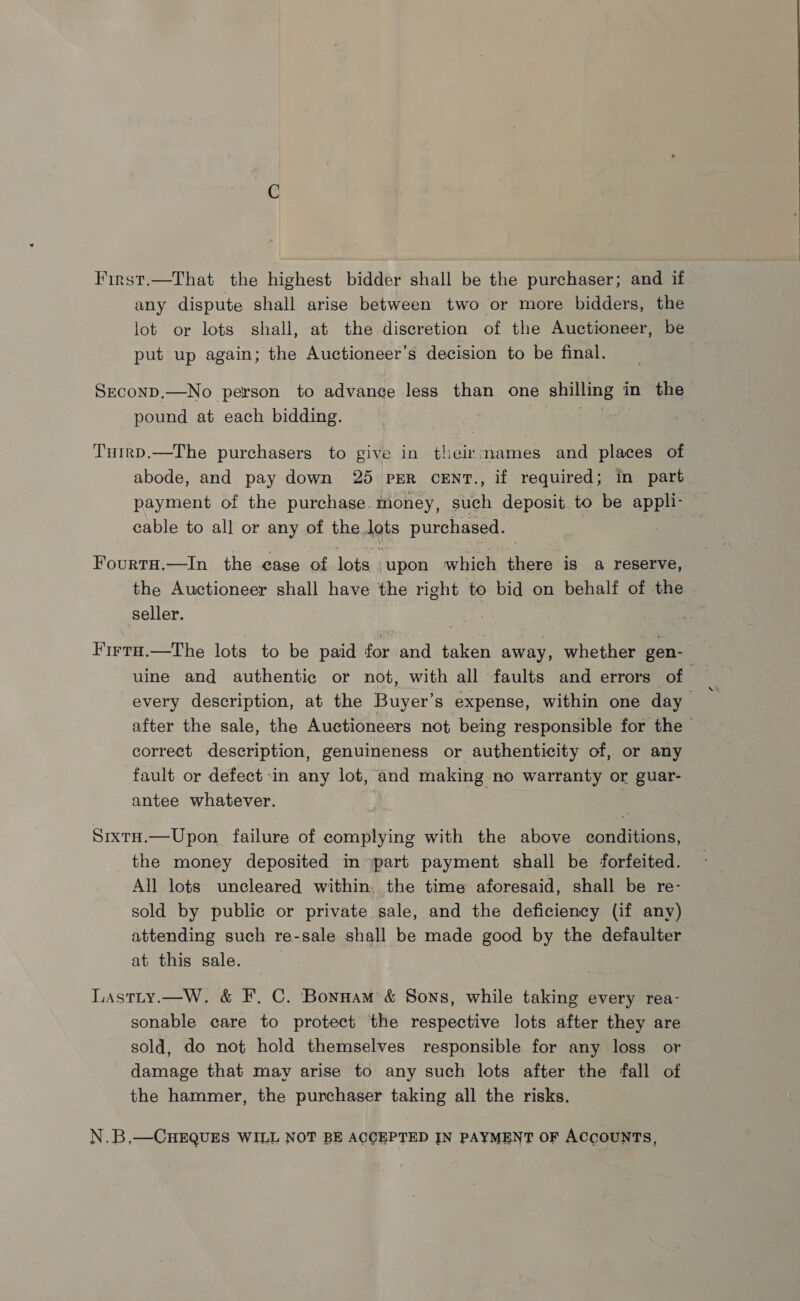 First.—That the highest bidder shall be the purchaser; and if any dispute shall arise between two or more bidders, the lot or lots shall, at the discretion of the Auctioneer, be put up again; the Auctioneer’s decision to be final. SEcoND.—No person to advance less than one shinae in the pound at each bidding. Tuirp.—The purchasers to give in umber and places of abode, and pay down 25 pER CENT., if required; in part payment of the purchase. money, such deposit to be appli- cable to all or any of the lots purchased. | FourtH.—In the ease of lots upon which there is a reserve, the Auctioneer shall have the right to bid on behalf of the seller. uine and authentic or not, with all faults and errors of correct description, genuineness or authenticity of, or any fault or defect :in any lot, and making no warranty or guar- antee whatever. SrxtH.—Upon failure of complying with the above conditions, the money deposited in part payment shall be forfeited. All lots uncleared within, the time aforesaid, shall be re- sold by public or private sale, and the deficiency (if any) attending such re-sale shall be made good by the defaulter at this sale. Lastty.—W. &amp; F. C. 'Bonnam &amp; Sons, while taking every rea- sonable care to protect the respective lots after they are sold, do not hold themselves responsible for any loss or damage that may arise to any such lots after the fall of the hammer, the purchaser taking all the risks. N.B,—CHEQUES WILL NOT BE ACCEPTED IN PAYMENT OF ACCOUNTS,