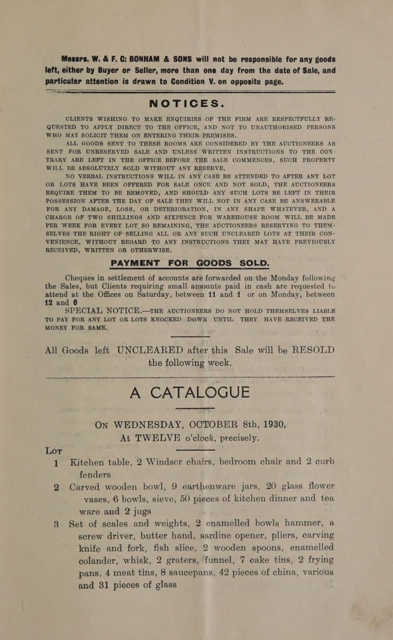 Messrs. W. &amp; F. C: BONHAM &amp; SONS will not be responsible for any goods left, either by Buyer or Seller, more than one day from the date of Sale, and particular attention is drawn to Condition V. on opposite page. ane   NOTICES. CLIENTS WISHING TO MAKE ENQUIRIES OF THE FIRM ARE RESPECTFULLY RE- QUESTED TO APPLY DIRECT TO THE OFFICE, AND NOT TO UNAUTHORISED PERSONS WHO MAY SOLICIT THEM ON ENTERING THEIR PREMISES. ALL GOODS SENT TO THESE ROOMS ARE CONSIDERED BY THE AUCTIONEERS AS SENT FOR UNRESERVED SALE AND UNLESS WRITTEN INSTRUCTIONS TO THE CON- TRARY ARE LEFT IN THE OFFICE BEFORE THE SALE COMMENCES, SUCH PROPERTY WILL BE ABSOLUTELY SOLD WITHOUT ANY RESERVE. NO VERBAL INSTRUCTIONS WILL IN ANY CASE BE ATTENDED TO AFTER ANY LOT OR LOTS HAVE BEEN OFFERED FOR SALE ONCE AND NOT SOLD, THE AUCTIONEERS REQUIRE THEM TO BE REMOVED, AND SHOULD ANY SUCH LOTS BE LEFT IN THEIR POSSESSION AFTER THE DAY OF SALE THEY WILL NOT IN ANY CASE BE ANSWERABLE FOR ANY DAMAGE, LOSS, OR DETERIORATION, IN ANY SHAPE WHATEVER, AND A CHARGE OF TWO SHILLINGS AND SIXPENCE FOR WAREHOUSE ROOM WILL BE MADE PER WEEK FOR EVERY LOT S0 REMAINING, THE AUCTIONEERS RESERVING TO THIM- SELVES THE RIGHT OF SELLING ALL OR ANY SUCH UNCLEARED LOTS AT THEIR CON- VENIENCE, WITHOUT REGARD TO ANY INSTRUCTIONS THEY MAY HAVE PREVIOUSLY RECEIVED, WRITTEN OR OTHERWISE. PAYMENT FOR GOODS SOLD. Cheques in settlement of accounts are forwarded on the Monday following the Sales, but Clients requiring small amounts paid in cash are requested tu attend at the Offices on Saturday, between 11 and 1 or on Monday, between 12 and 6 SPECIAL NOTICE.—THE AUCTIONEERS DO NOT HOLD THEMSELVES LIABLE TO PAY FOR ANY LOT OR LOTS KNOCKED DOWN UNTIL THEY HAVE RECEIVED THE MONEY FOR SAME. All Goods left UNCLEARED after this Sale will be RESOLD . the following week.   A CATALOGUE  On WEDNESDAY, OCTOBER 8th, 1930, At TWELVE o'clock, precisely. Lor ccmerase 7 Sue al 1 Kitchen table, 2 Windsor chairs, bedroom chair and 2 curb fenders 2 Carved wooden bowl, 9 earthenware jars, 20 glass flower vases, 6 bowls, sieve, 50 pieces of kitchen dinner and tea ware and 2 jugs 8 Set of scales and weights, 2 enamelled bowls hammer, a screw driver, butter hand, sardine opener, pliers, carving knife and fork, fish slice, 2 wooden spoons, enamelled eolander, whisk, 2 graters, funnel, 7 cake tins, 2 frying pans, 4 meat tins, 8 saucepans, 42 pieces of china, various and 381 pieces of glass |