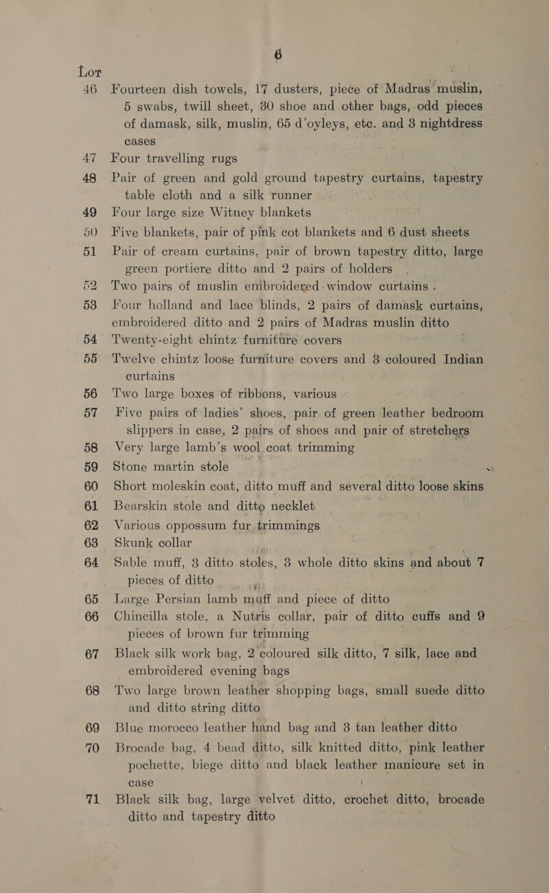 Lor 46 Fourteen dish towels, 17 dusters, piece of Madras’ muslin, 5 swabs, twill sheet, 30 shoe and other bags, odd pieces of damask, silk, muslin, 65 d’ oyleys, etc. and 8 nightdress cases 47 Four travelling rugs 48 Pair of green and gold ground tapestry curtains, tapestry table cloth and a silk runner |; ; .49 Tour large size Witney blankets 50 Five blankets, pair of pink cot blankets and 6 dust sheets 51 Pair of cream curtains, pair of brown tapestry ditto, large green portiere ditto and 2 pairs of holders &amp;2 Two pairs of muslin embroidered: window curtains . 538 Four holland and lace blinds, 2 pairs of damask curtains, embroidered ditto and 2 pairs of Madras muslin babe 54° Twenty-eight chintz furniture covers 55 Twelve chintz loose furniture covers and 8 coloured Indian curtains 56 ‘Two large boxes of ribbons, various 57 Five pairs of ladies’ shoes, pair. of green leather bedroom slippers in case, 2 pairs of shoes and pair of stretchers 58 Very large lamb’s wool coat trimming : 59 Stone martin stole s 60 Short moleskin coat, ditto muff and several ditto loose skins 61 Bearskin stole and ditto necklet , 62 Various oppossum fur trimmings 63 Skunk collar ; 64 Sable muff, 3 ditto sobs 8 whole ditto skins and about 7 pieces of ditto  | 65. Large Persian lamb muff and piece of ditto 66 Chincilla stole, a Nutris collar, pair of ditto cuffs and 9 _ pieces of brown fur trimming | 67 Black silk work bag, 2 coloured silk ditto, 7 silk, lace and _ embroidered evening bags 68 Two large brown leather shopping bags, small suede ditto and ditto string ditto 69 Blue morocco leather hand bag and 8 tan leather ditto 70 Brocade bag, 4 bead ditto, silk knitted ditto, pink leather pochette, biege ditto and black leather manicure set in case 71 Black silk bag, large velvet ditto, Ouse ditto, brocade ditto and tapestry ditto