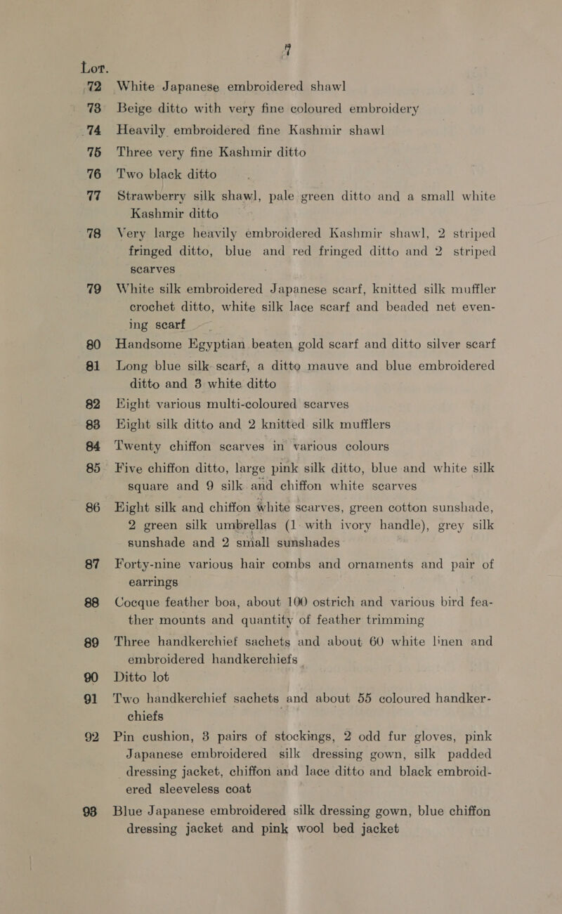 72 73 74 75 76 77 98 79 80 81 82 83 87 88 89 91 92 White Japanese embroidered shawl Beige ditto with very fine coloured embroidery Heavily embroidered fine Kashmir shawl Three very fine Kashmir ditto Two black ditto Strawberry silk shawl, pale green ditto and a small white Kashmir ditto Very large heavily embroidered Kashmir shawl, fringed ditto, blue and red fringed ditto and scarves | 2 striped 2 striped White silk embroidered Japanese searf, knitted silk muffler crochet ditto, white silk lace scarf and beaded net even- ing scarf Handsome Egyptian beaten gold scarf and ditto silver scarf Long blue silk searf, a ditto mauve and blue embroidered ditto and 3 white ditto Kight various multi-coloured scarves Hight silk ditto and 2 knitted silk mufflers Twenty chiffon scarves in various colours square and 9 silk and chiffon white scarves Hight silk and chiffon white scarves, green cotton sunshade, 2 green silk umbrellas (1. with ivory handle), grey silk sunshade and 2 small sunshades Forty-nine various hair combs and ornaments and pair of earrings | Cocque feather boa, about 100 ostrich and various bird fea- ther mounts and quantity of feather trimming Three handkerchief sachets and about 60 white linen and embroidered handkerchiefs | Ditto lot Two handkerchief sachets and about 55 coloured handker- chiefs | Pin cushion, 3 pairs of stockings, 2 odd fur gloves, pink Japanese embroidered silk dressing gown, silk padded dressing jacket, chiffon and lace ditto and black embroid- ered sleeveless coat Blue Japanese embroidered silk dressing gown, blue chiffon dressing jacket and pink wool bed jacket