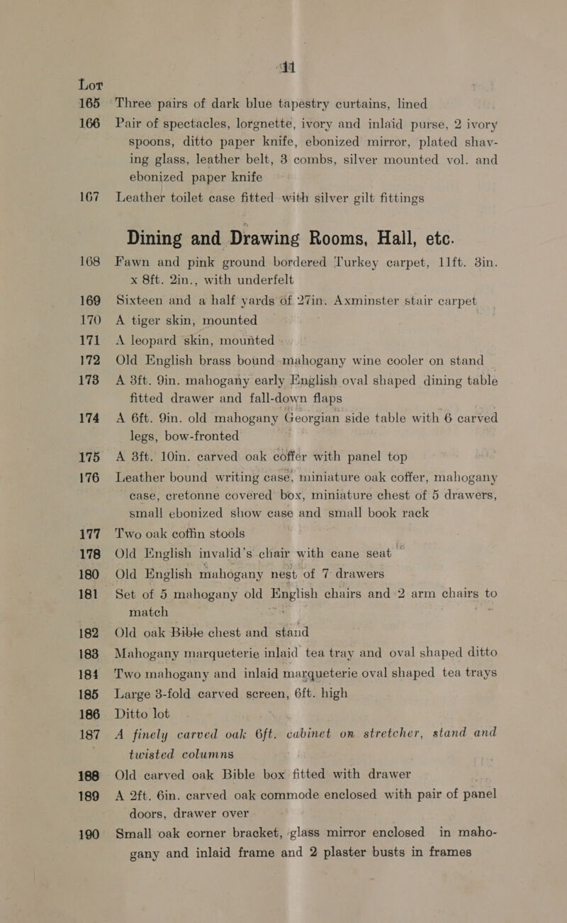 165 166 167 168 169 170 171 172 173 174 175 176 177 178 180 182 183 184 185 186 187 188 189 190 Three pairs of dark blue tapestry curtains, lined Pair of spectacles, lorgnette, ivory and inlaid purse, 2 ivory spoons, ditto paper knife, ebonized mirror, plated shav- ing glass, leather belt, 3 combs, silver mounted vol. and ebonized paper knife Leather toilet case fitted with silver gilt fittings Dining and Drawing Rooms, Hall, etc. Fawn and pink ground bordered Turkey carpet, 11ft. 3in. x Sft. 2in., with underfelt Sixteen and a half yards of 27in. Axminster stair carpet A tiger skin, mounted A leopard skin, mounted - Old English brass bound mahogany wine cooler on stand A 3ft. 9in. mahogany early English oval shaped dining table fitted drawer and fall-down flaps A 6ft. 9in. old mahogany Georgian side table with 6 carved legs, bow-fronted A 3ft. 10in. carved oak coffer with panel top Leather bound writing case, miniature oak coffer, mahogany case, cretonne covered box, miniature chest of 5 drawers, small ebonized show case and small book rack Two oak coffin stools Old English invalid’s chair with cane seat Old English mahogany nest of 7 drawers Set of 5 mahogany old English chairs and 2:arm chairs to match : Old oak Bible chest and stand Mahogany marqueterie inlaid tea tray and oval shaped ditto Two mahogany and inlaid marqueterie oval shaped tea trays Large 3-fold carved screen, 6ft. high Ditto lot A finely carved oak aft. cabinet on. stretcher, stand and twisted columns Old carved oak Bible box fitted with drawer . A 2ft. 6in. carved oak commode enclosed with pair of panel doors, drawer over Small oak corner bracket, :glass mirror enclosed in maho- gany and inlaid frame and 2 plaster busts in frames