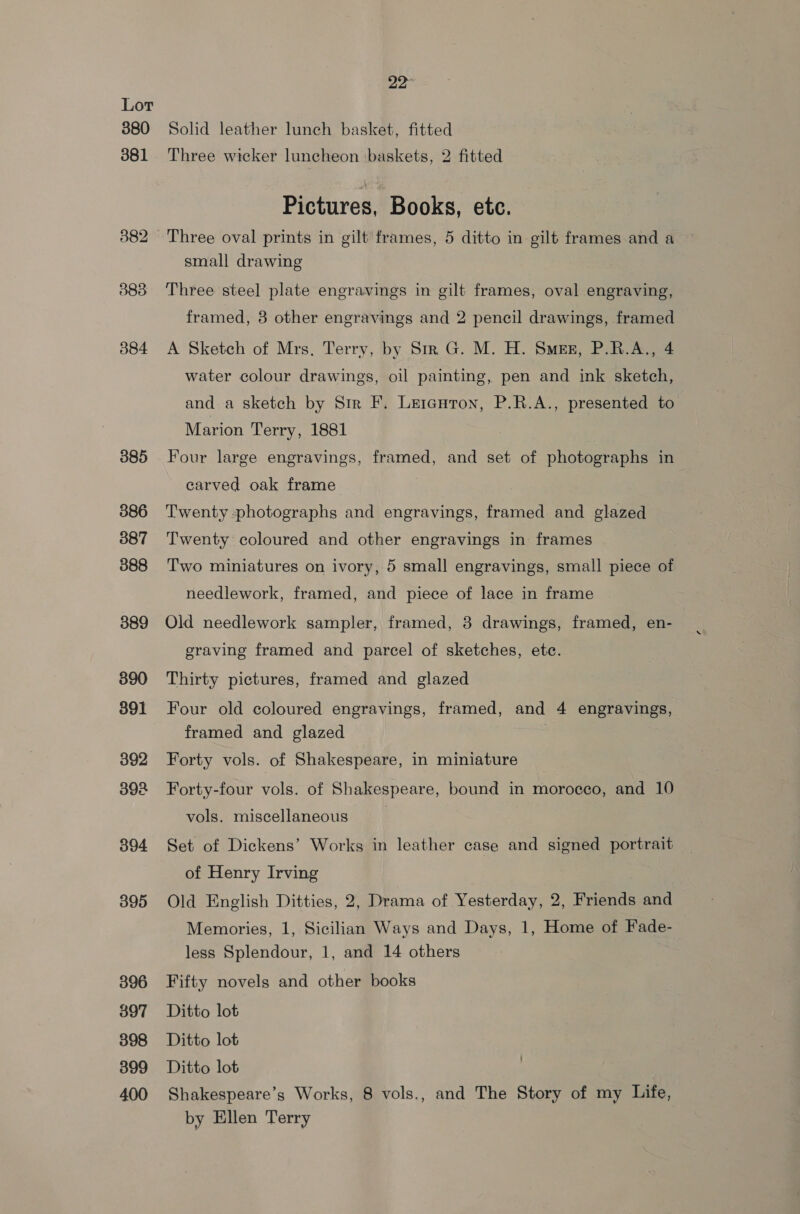 380 381 382 383 384 385 386 387 388 389 390 391 392 392 394 395 396 397 398 399 400 22° Solid leather lunch basket, fitted Three wicker luncheon baskets, 2 fitted Pictures, Books, ete. Three oval prints in gilt frames, 5 ditto in gilt frames and a small drawing Three steel plate engravings in gilt frames, oval engraving, framed, 3 other engravings and 2 pencil drawings, framed A Sketch of Mrs. Terry, by Sir G. M. H. Smes, P.R.A., 4 water colour drawings, oil painting, pen and ink sketch, and a sketch by Sir F. Leienron, P.R.A., presented to Marion Terry, 1881 Four large engravings, framed, and set of photographs in carved oak frame Twenty photographs and engravings, framed and glazed Twenty coloured and other engravings in frames Two miniatures on ivory, 5 small engravings, small piece of needlework, framed, and piece of lace in frame Old needlework sampler, framed, 3 drawings, framed, en- graving framed and parcel of sketches, ete. Thirty pictures, framed and glazed Four old coloured engravings, framed, and 4 engravings, framed and glazed Forty vols. of Shakespeare, in miniature Forty-four vols. of Shakespeare, bound in morocco, and 10 vols. miscellaneous | Set of Dickens’ Works in leather case and signed portrait of Henry Irving Old English Ditties, 2, Drama of Yesterday, 2, Friends and Memories, 1, Sicilian Ways and Days, 1, Home of Fade- less Splendour, 1, and 14 others Fifty novels and other books Ditto lot Ditto lot Ditto lot Shakespeare’s Works, 8 vols., and The Story of my Life, by Ellen Terry