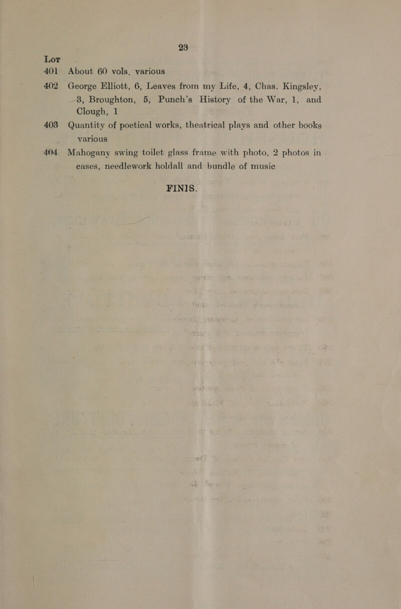 402. 403 404. 23 About 60 vols, various George Elliott, 6, Leaves from my Life, 4, Chas. Kingsley, -8, Broughton, 5, Punch’s History of the War, 1, and Clough, 1 | Quantity of poetical works, theatrical plays and other books various : Mahogany swing toilet glass frame with photo, 2 photos in eases, needlework holdall and bundle of music FINIS.