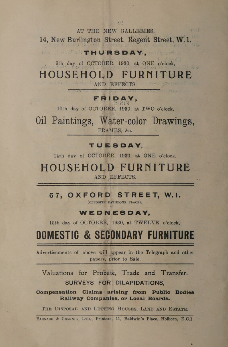 AT THE NEW GALLERIES, | : 14, New Burlington Street, Regent Street, W. Le THURSDAY, 9th day of OCTOBER, 1930, at ONE o'clock, wodsthon LOn ae AND EFFECTS. a R i D A ~~ 10th day of OCTOBER, 1930, at TWO o'clock, Oil Paintines, Water-color Drawings, FRAMES, &amp;c. TUESDAY, 14th day of OCTOBER, 1930, at ONE o'clock, HOUSEHOLD FURNITURE AND EFFECTS. 67, OXFORD STREET, W.I. (OPPOSITE RATHBONE PLACE), WED N E SDAY, 15th day of OCTOBER, 1930, at TWELVE o’clock, DOMESTIC &amp; SECONDARY FURNITURE Advertisements of above will appear in the Telegraph and other papers, prior to Sale. Valuations for Probate, Trade and Transfer. SURVEYS FOR. DILAPIDATIONS, Compensation Claims arising from Public Bodies Railway Companies, or Loeal Boards. THE DISPOSAL AND LETTING HouUsES, LAND AND ESTATE,   BARNARD &amp; Cranni3, Lrp,, Printers, 11, Baldwin's Place, Holborn, E.C.1,