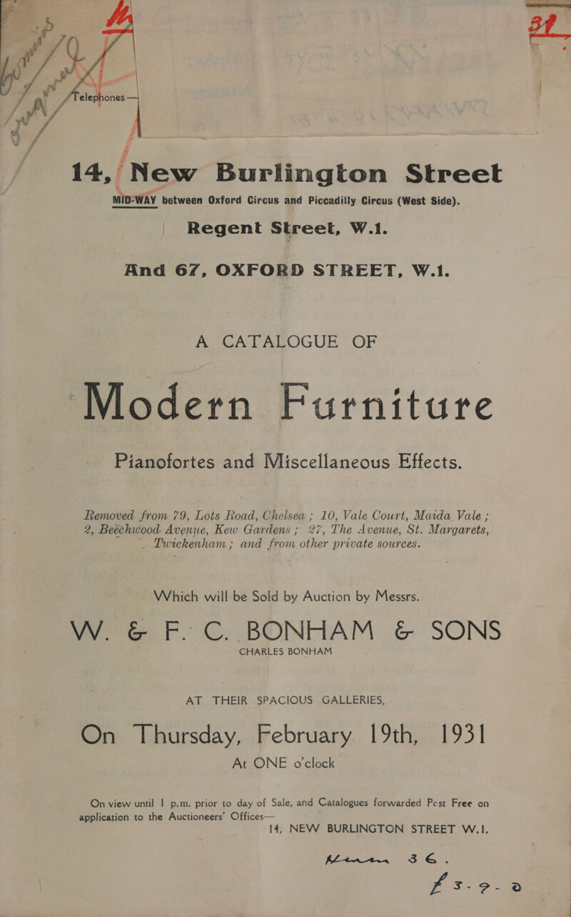  14, ‘New Burlington Street miD- WAY between Oxford Circus and Piccadilly Circus (West Side). Regent Street, W.1. And 67, OXFORD STREET, W.1. A CATALOGUE OF ‘Modern Furniture Pianofortes and Miscellaneous Effects. Removed from 79, Lots Road, Chelsea ; 10, Vale Court, Maida Vale ; 2, Beechwood: Avenue, Kew Gardens ; 27, The Avenue, St. Margarets, Twiekenham ; and from other private sources. Which will be Sold by Auction by Messrs. W. &amp; F. C. BONHAM &amp; SONS CHARLES BONHAM AT THEIR SPACIOUS GALLERIES, On Thursday, February 19th, 1931 At ONE o'clock On view until | p.m. prior to day of Sale, and Catalogues forwarded Pest Free on application to the Auctioneers’ Offices— 14, NEW BURLINGTON STREET W.1. Pan
