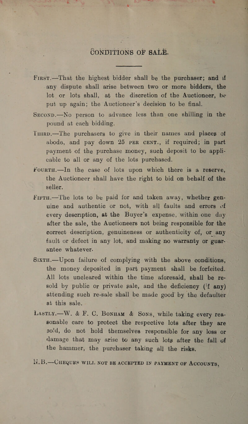 CONDITIONS OF SALE. First.—That the highest bidder shall be the purchaser; and if any dispute shall arise between two or more bidders, the lot. or lots shall, at the discretion of the Auctioneer, be put up again; the Auctioneer’s decision to be final. Seconp.—No person to advance less than one shilling in the pound at each bidding. Lurrp.—lTI'he purchasers to give in their names and placeg of abode, and pay down 25 pxER cENT., if required; in part payment of the purchase money, such deposit to be appli- cable to all or any of the lots purchased. FourTH.—In the case of lots upon which there is a reserve, the Auctioneer shall have the right to bid on behalf of the seller. Firru.—lThe lots to be paid for and taken away, whether gen- uine and authentic or not, with all faults and errors of every description, at the Buyer’s expense, within one day after the sale, the Auctioneers not being responsible for the correct description, genuineness or authenticity of, or any fault or defect in any lot, and making no warranty or guar- antee whatever. SixtH.—Upon failure of complying with the above conditions, the money deposited in part payment shall be forfeited. All lots uneleared within the time aforesaid, shall be re- sold by public or private sale, and the deficiency (‘f any) attending such re-sale shall be made good’ by the defaulter at this sale. Lastiy.—W. &amp; F. C. Bonnam &amp; Sons, while taking every rea- sonable care to protect the respective lots after they are go:d, do not hold themselves responsible for any loss or damage that may arise to any such lots after the fall of the hammer, the purchaser taking all the risks. LY. B.—CHEQUES WILL NOT BE ACCEPTED IN PAYMENT OF Accounts,