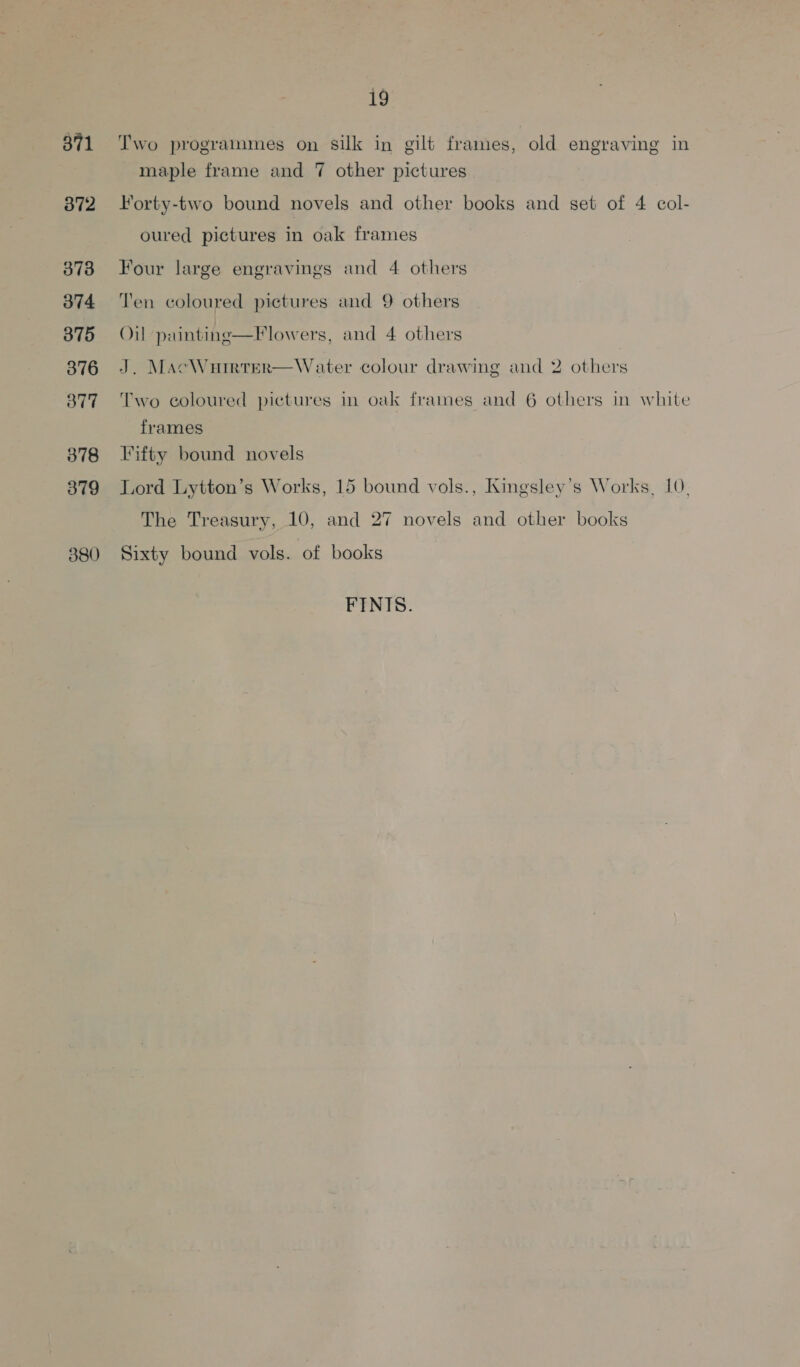 371 372 373 374 375 376 377 378 379 380 i9 Two programmes on silk in gilt frames, old engraving in maple frame and 7 other pictures Forty-two bound novels and other books and set of 4 col- oured pictures in oak frames Four large engravings and 4 others Ten coloured pictures and 9 others Oil painting—Flowers, and 4 others J. MacWuirrer—Water colour drawing and 2 others Two coloured pictures in oak frames and 6 others in white frames Fifty bound novels Lord Lytton’s Works, 15 bound vols., Kingsley’s Works, 10, The Treasury, 10, and 27 novels and other books Sixty bound vols. of books FINIS.